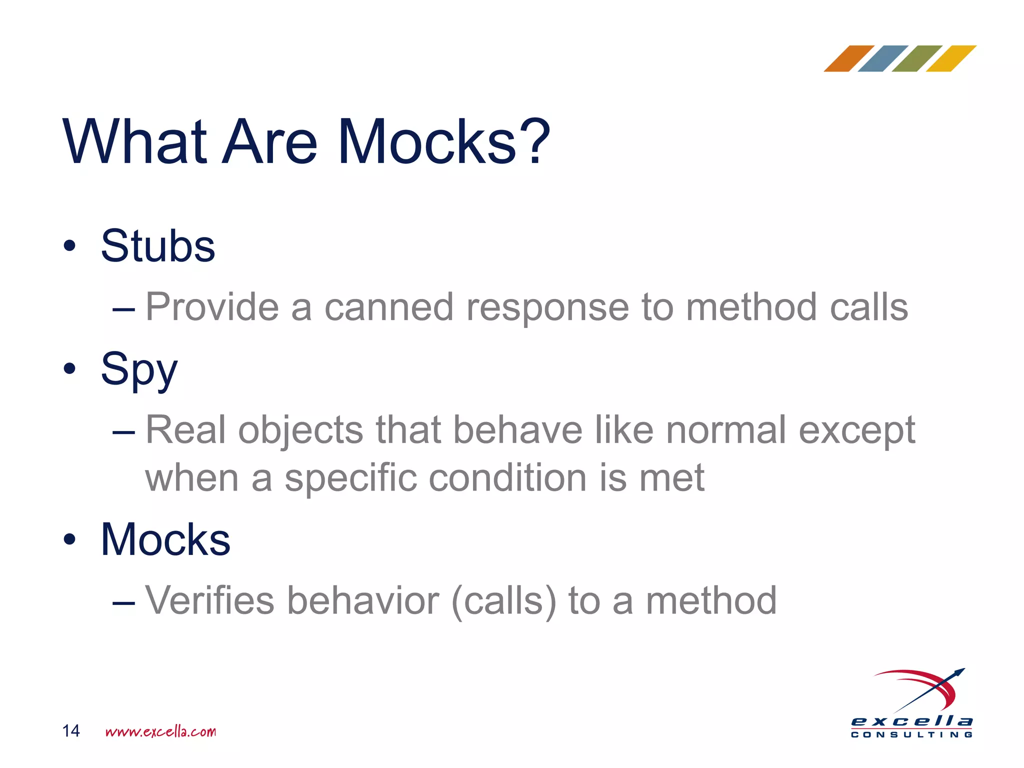 • Stubs
– Provide a canned response to method calls
• Spy
– Real objects that behave like normal except
when a specific condition is met
• Mocks
– Verifies behavior (calls) to a method
What Are Mocks?
14
 
