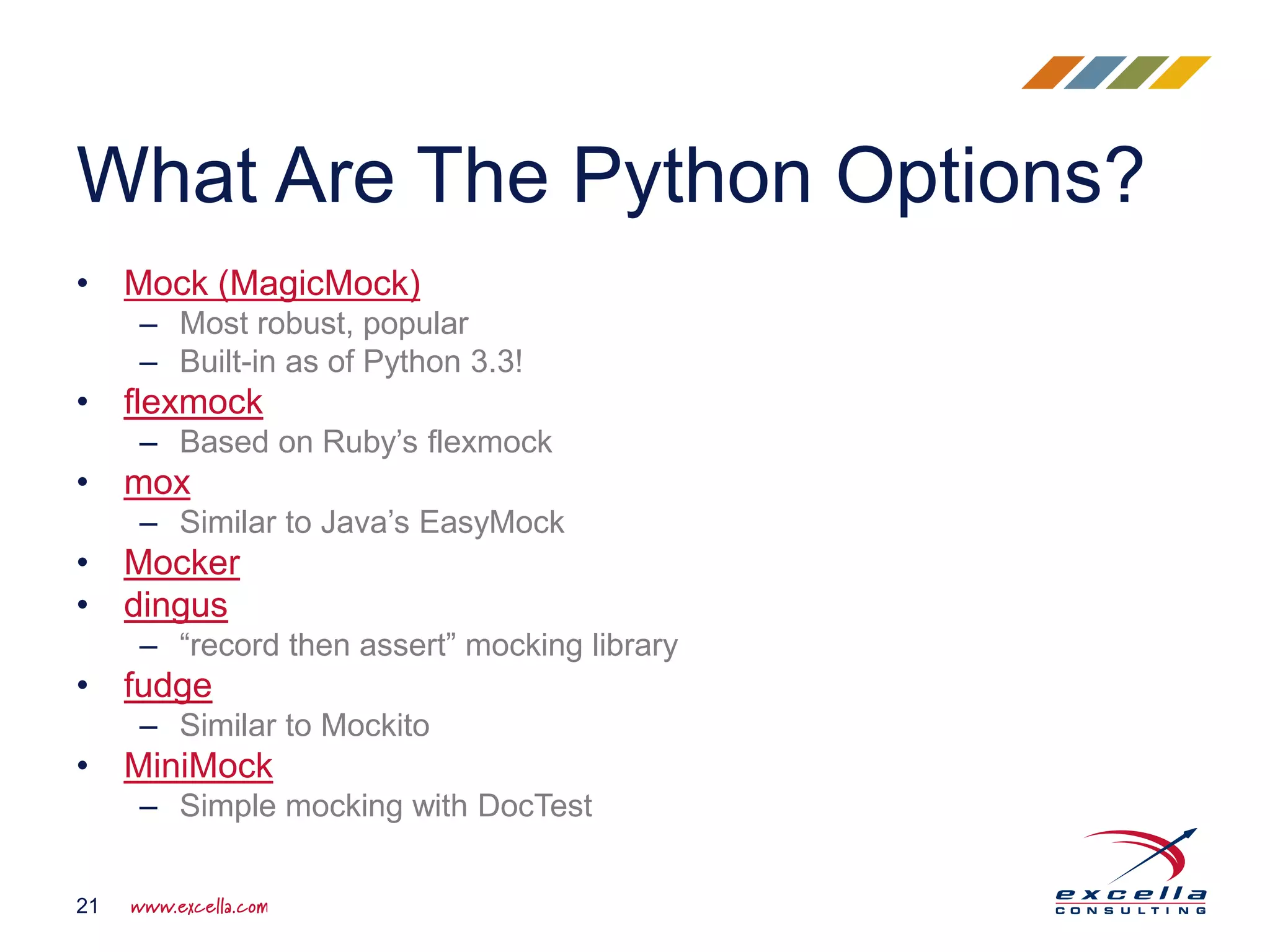 • Mock (MagicMock)
– Most robust, popular
– Built-in as of Python 3.3!
• flexmock
– Based on Ruby’s flexmock
• mox
– Similar to Java’s EasyMock
• Mocker
• dingus
– “record then assert” mocking library
• fudge
– Similar to Mockito
• MiniMock
– Simple mocking with DocTest
What Are The Python Options?
21
 