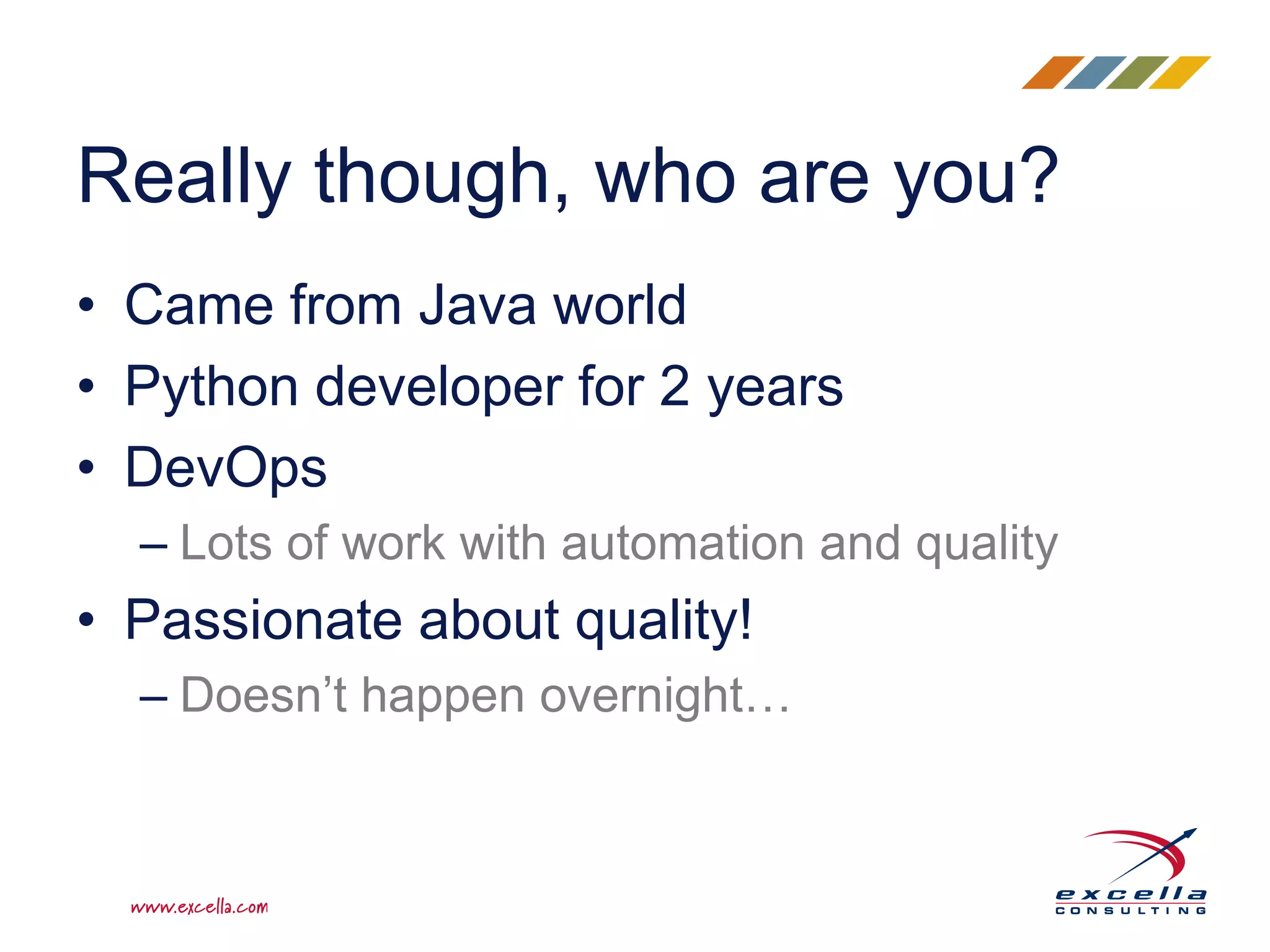 Really though, who are you?
• Came from Java world
• Python developer for 2 years
• DevOps
– Lots of work with automation and quality
• Passionate about quality!
– Doesn’t happen overnight…
 