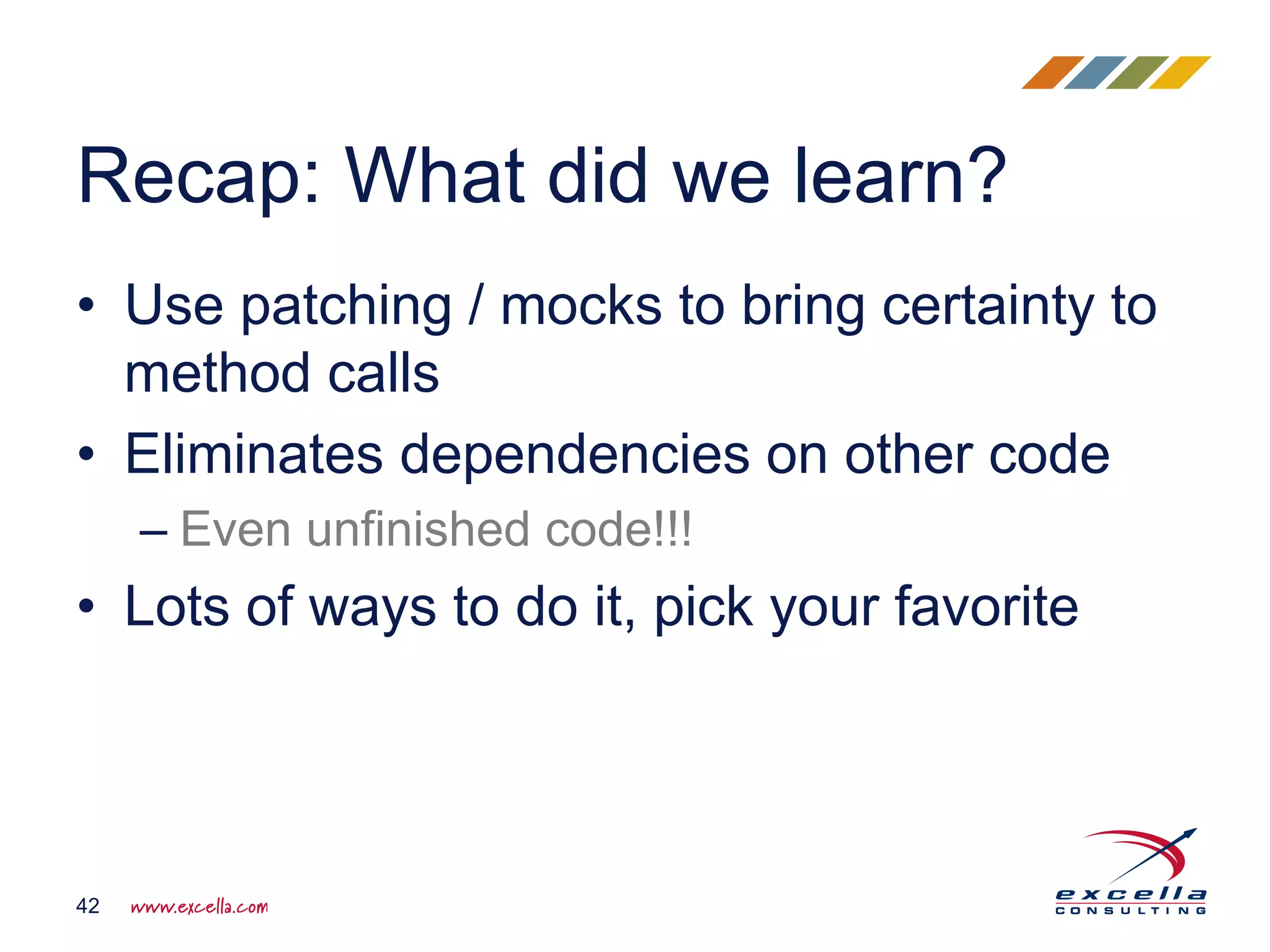 • Use patching / mocks to bring certainty to
method calls
• Eliminates dependencies on other code
– Even unfinished code!!!
• Lots of ways to do it, pick your favorite
Recap: What did we learn?
42
 