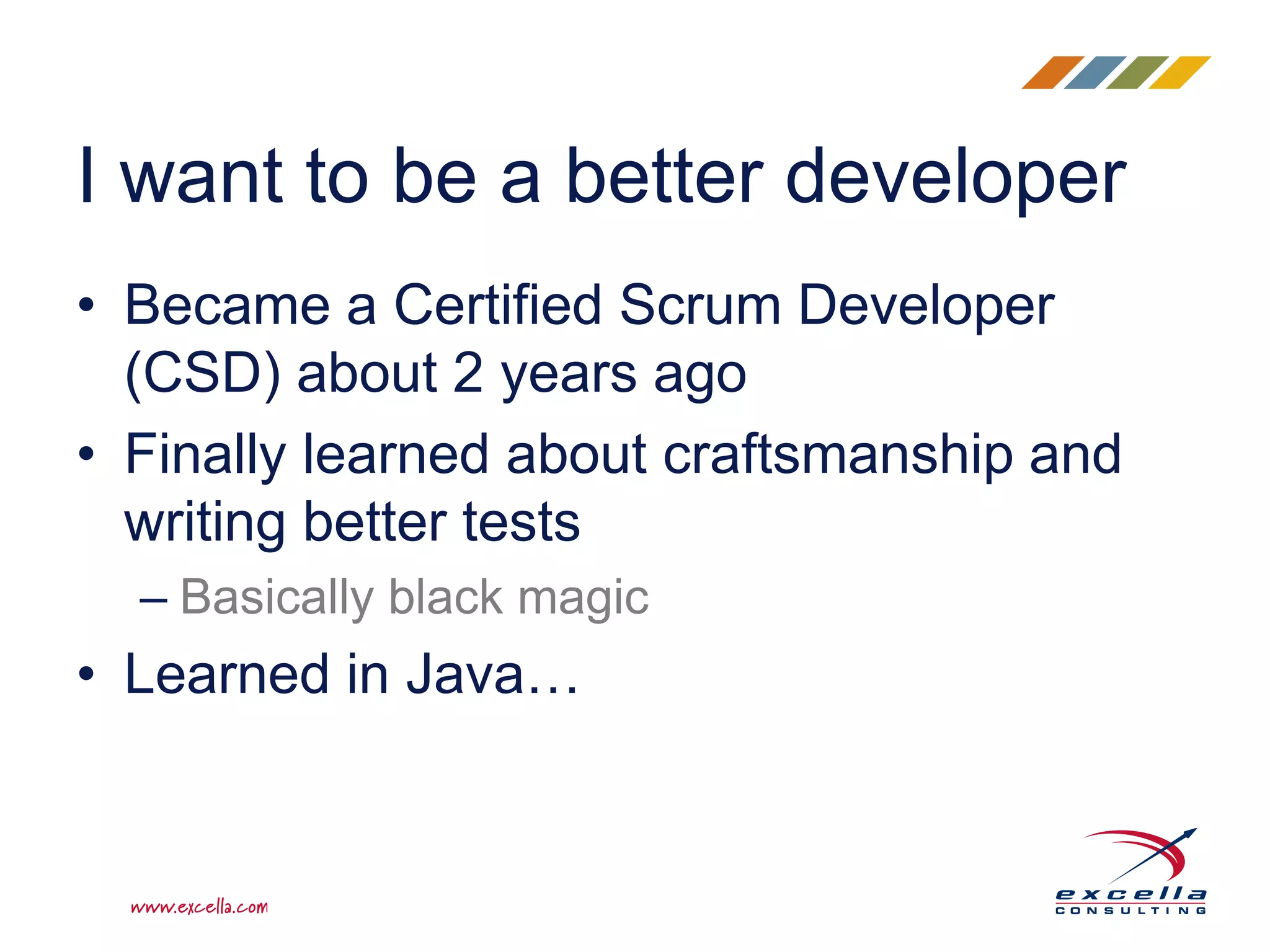 • Became a Certified Scrum Developer
(CSD) about 2 years ago
• Finally learned about craftsmanship and
writing better tests
– Basically black magic
• Learned in Java…
I want to be a better developer
 