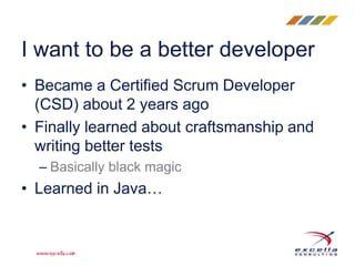• Became a Certified Scrum Developer
(CSD) about 2 years ago
• Finally learned about craftsmanship and
writing better tests
– Basically black magic
• Learned in Java…
I want to be a better developer
 