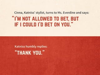 Cinna, Katniss’ stylist, turns to Ms. Everdine and says:
i’m not allowed to bet, but
if i could i’d bet on you.
“ “
Katnis...