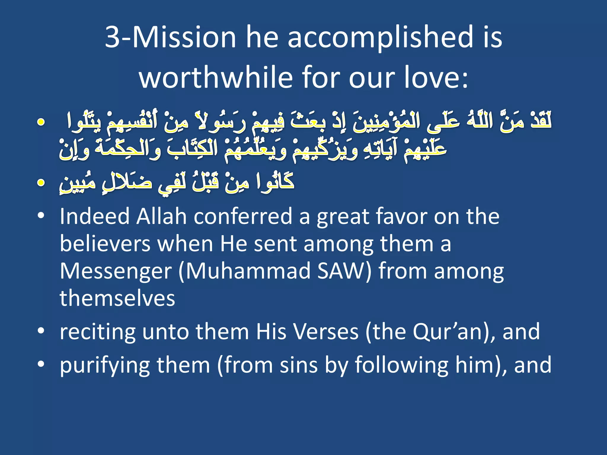 3-Mission he accomplished is
        worthwhile for our love:



• Indeed Allah conferred a great favor on the
  believers when He sent among them a
  Messenger (Muhammad SAW) from among
  themselves
• reciting unto them His Verses (the Qur’an), and
• purifying them (from sins by following him), and
 