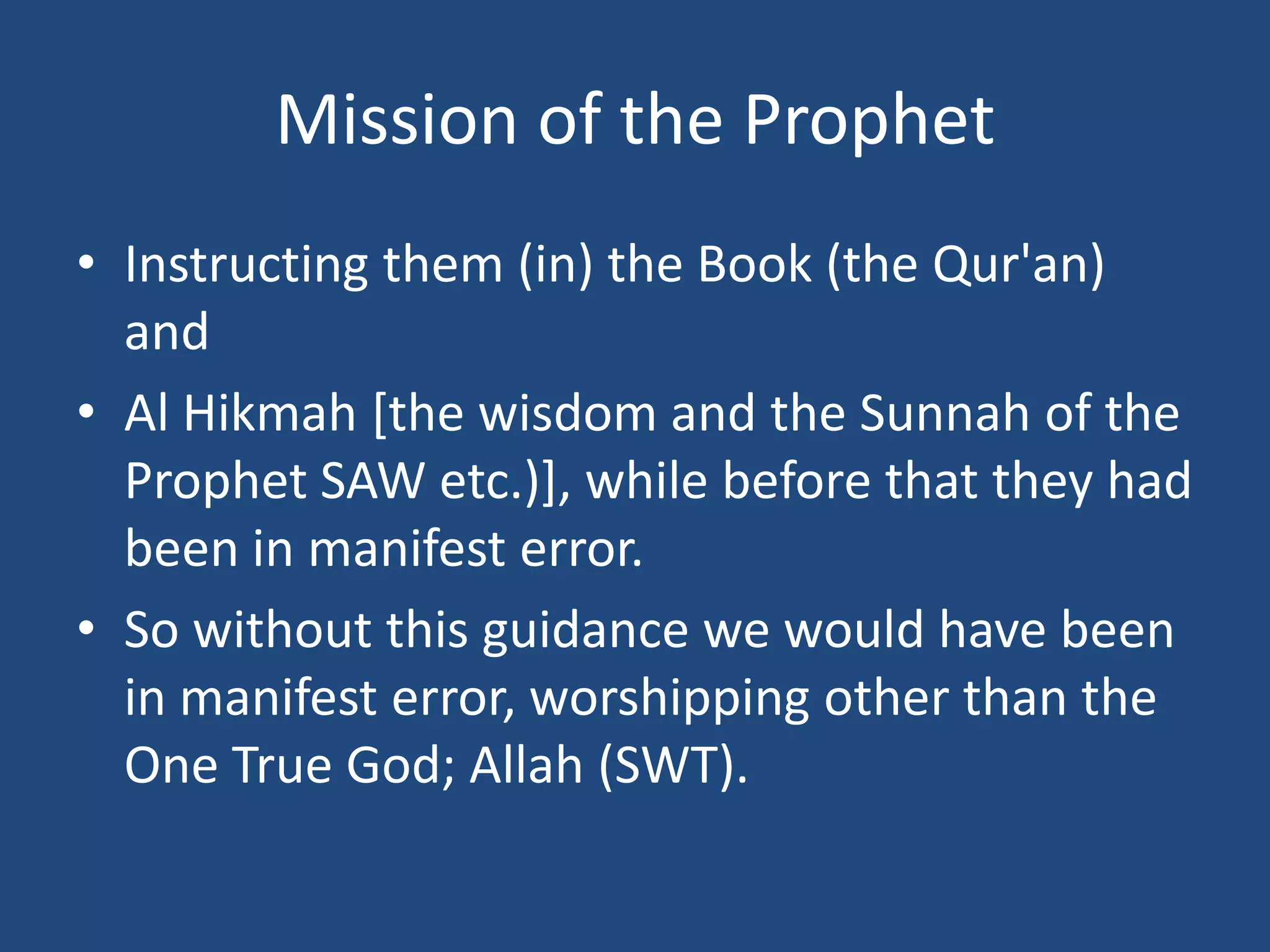 Mission of the Prophet
• Instructing them (in) the Book (the Qur'an)
  and
• Al Hikmah [the wisdom and the Sunnah of the
  Prophet SAW etc.)], while before that they had
  been in manifest error.
• So without this guidance we would have been
  in manifest error, worshipping other than the
  One True God; Allah (SWT).
 