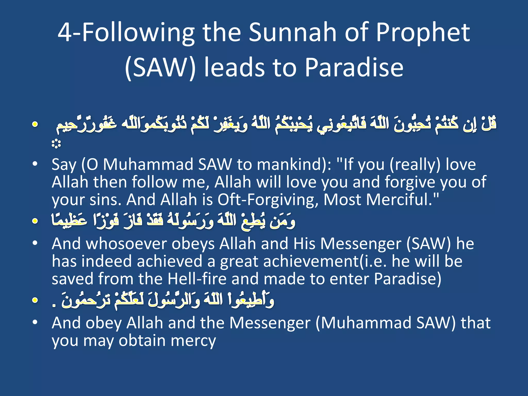 4-Following the Sunnah of Prophet
         (SAW) leads to Paradise


• Say (O Muhammad SAW to mankind): "If you (really) love
  Allah then follow me, Allah will love you and forgive you of
  your sins. And Allah is Oft-Forgiving, Most Merciful."

• And whosoever obeys Allah and His Messenger (SAW) he
  has indeed achieved a great achievement(i.e. he will be
  saved from the Hell-fire and made to enter Paradise)

• And obey Allah and the Messenger (Muhammad SAW) that
  you may obtain mercy
 