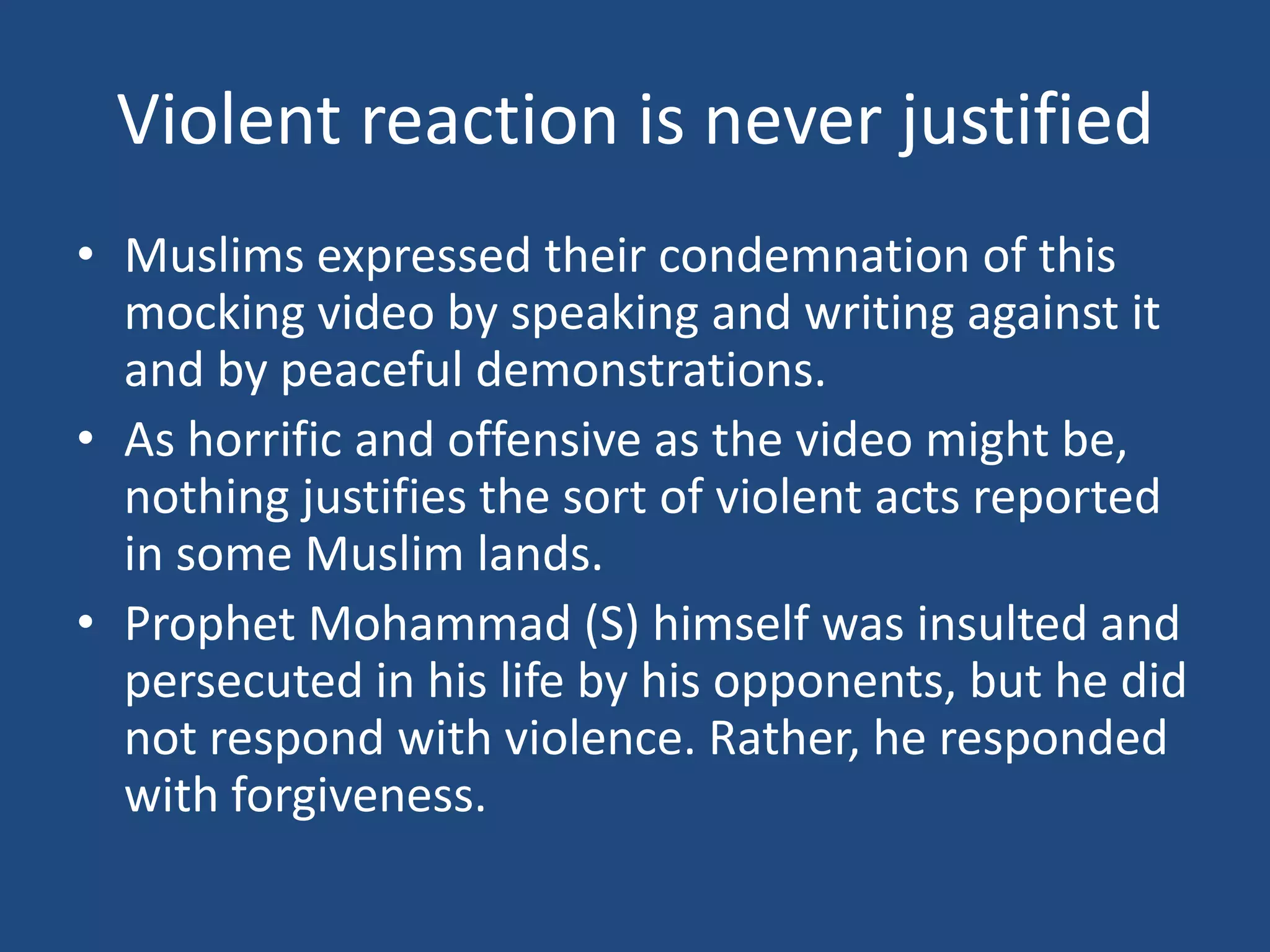 Violent reaction is never justified
• Muslims expressed their condemnation of this
  mocking video by speaking and writing against it
  and by peaceful demonstrations.
• As horrific and offensive as the video might be,
  nothing justifies the sort of violent acts reported
  in some Muslim lands.
• Prophet Mohammad (S) himself was insulted and
  persecuted in his life by his opponents, but he did
  not respond with violence. Rather, he responded
  with forgiveness.
 