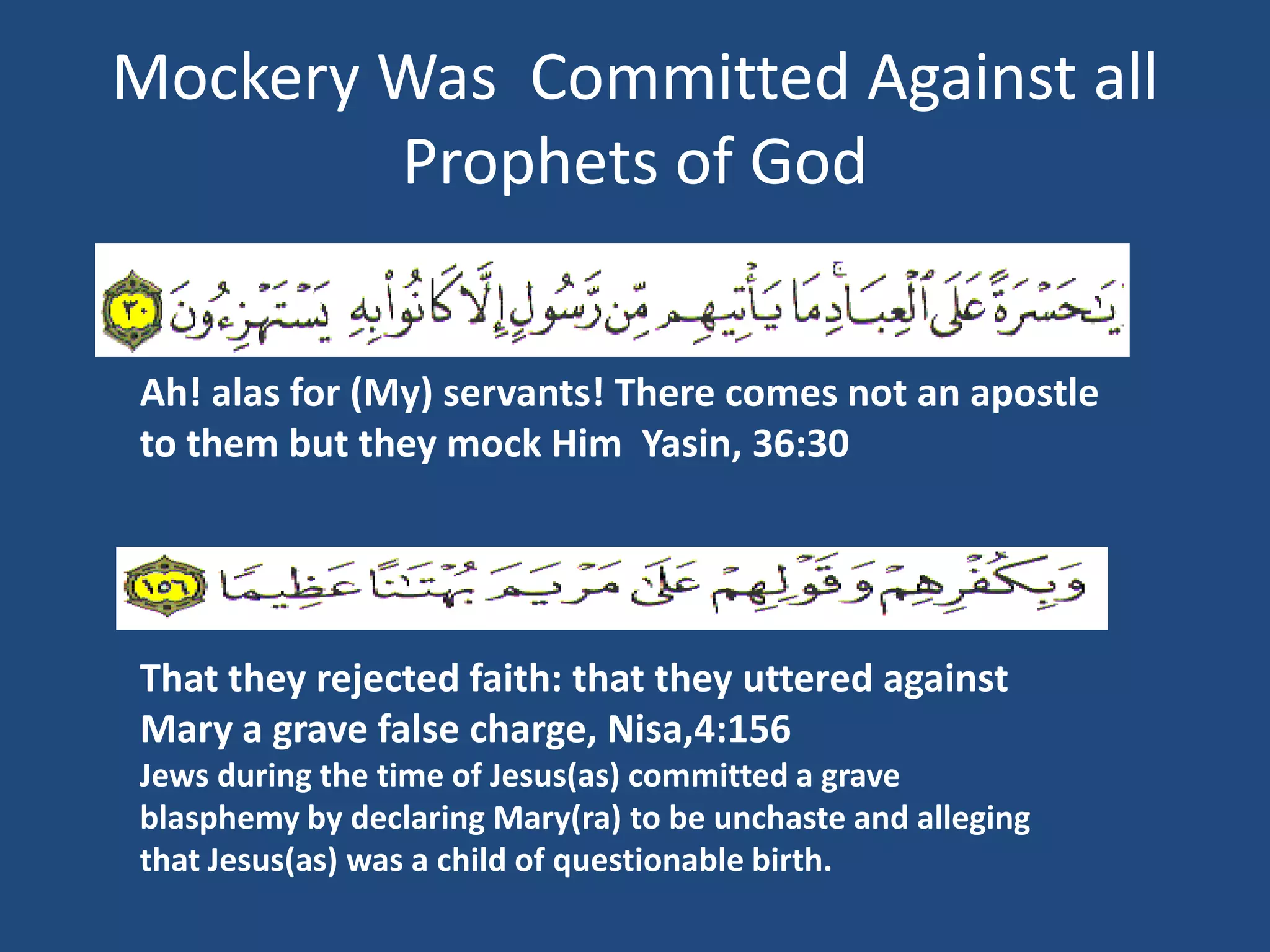 Mockery Was Committed Against all
        Prophets of God


Ah! alas for (My) servants! There comes not an apostle
to them but they mock Him Yasin, 36:30




That they rejected faith: that they uttered against
Mary a grave false charge, Nisa,4:156
Jews during the time of Jesus(as) committed a grave
blasphemy by declaring Mary(ra) to be unchaste and alleging
that Jesus(as) was a child of questionable birth.
 