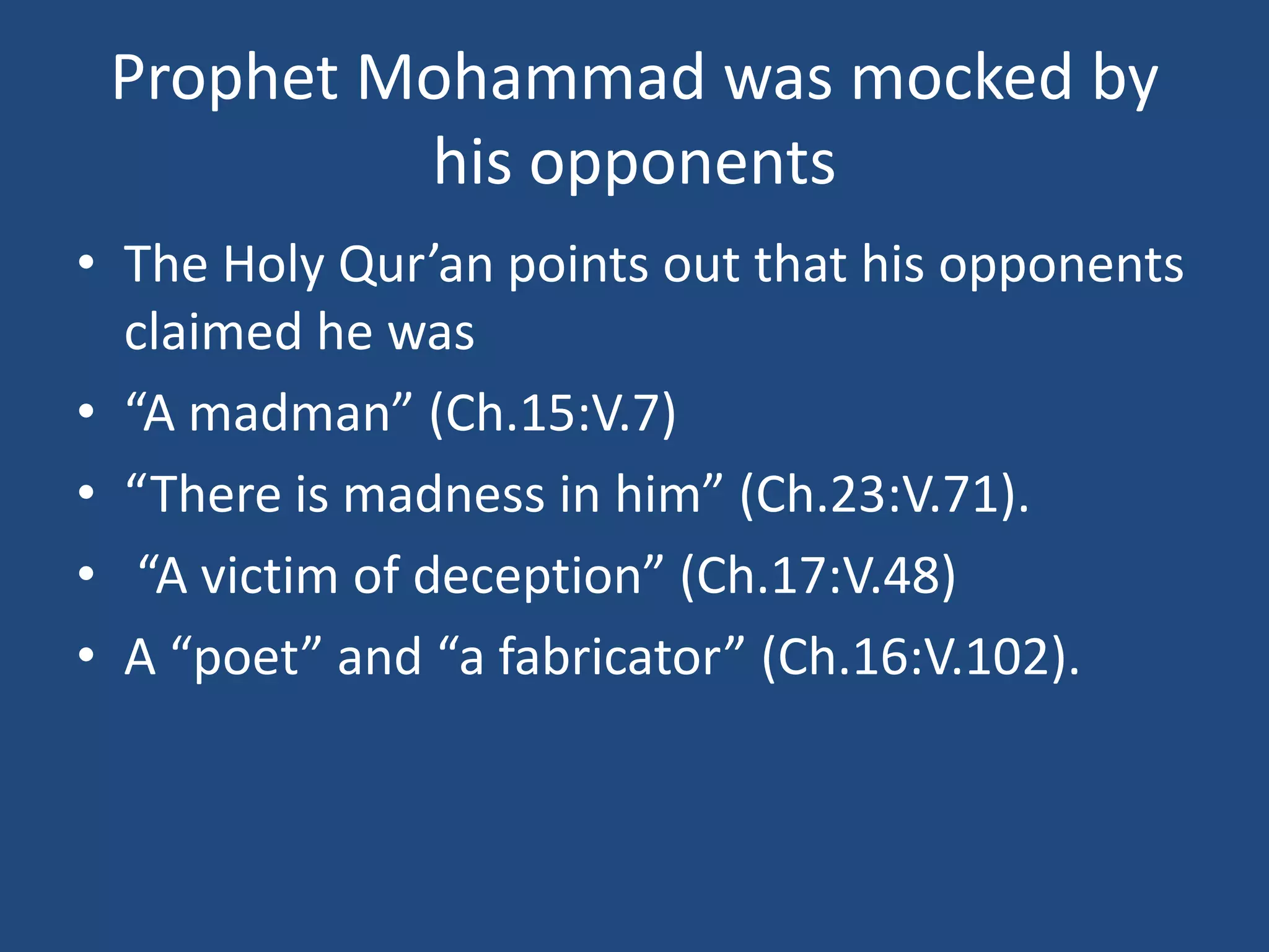 Prophet Mohammad was mocked by
          his opponents
• The Holy Qur’an points out that his opponents
  claimed he was
• “A madman” (Ch.15:V.7)
• “There is madness in him” (Ch.23:V.71).
• “A victim of deception” (Ch.17:V.48)
• A “poet” and “a fabricator” (Ch.16:V.102).
 