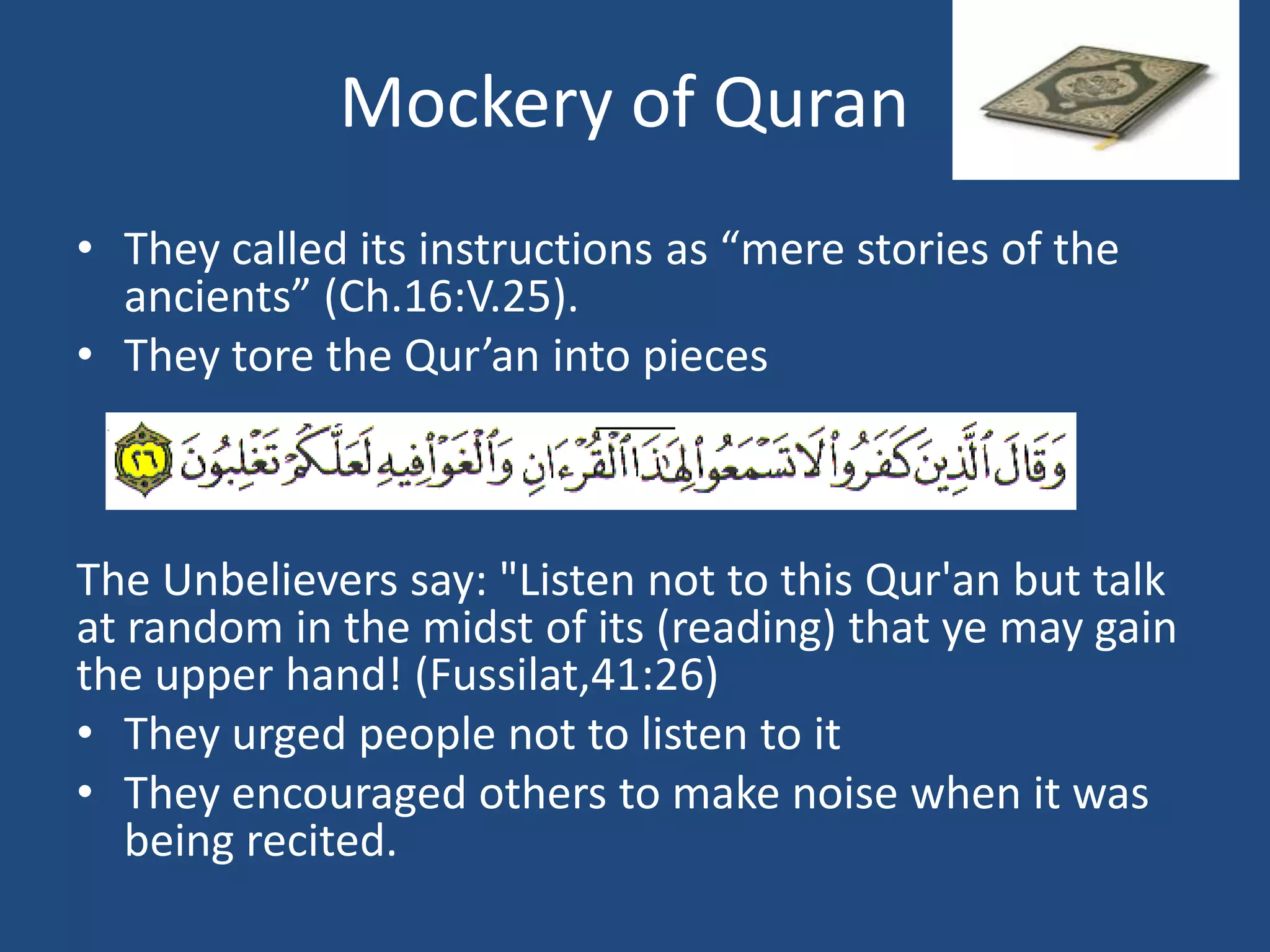 Mockery of Quran
• They called its instructions as “mere stories of the
  ancients” (Ch.16:V.25).
• They tore the Qur’an into pieces



The Unbelievers say: "Listen not to this Qur'an but talk
at random in the midst of its (reading) that ye may gain
the upper hand! (Fussilat,41:26)
• They urged people not to listen to it
• They encouraged others to make noise when it was
   being recited.
 