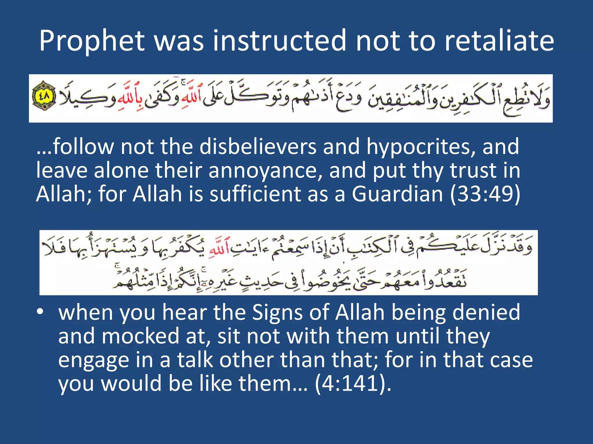 Prophet was instructed not to retaliate


…follow not the disbelievers and hypocrites, and
leave alone their annoyance, and put thy trust in
Allah; for Allah is sufficient as a Guardian (33:49)



• when you hear the Signs of Allah being denied
  and mocked at, sit not with them until they
  engage in a talk other than that; for in that case
  you would be like them… (4:141).
 