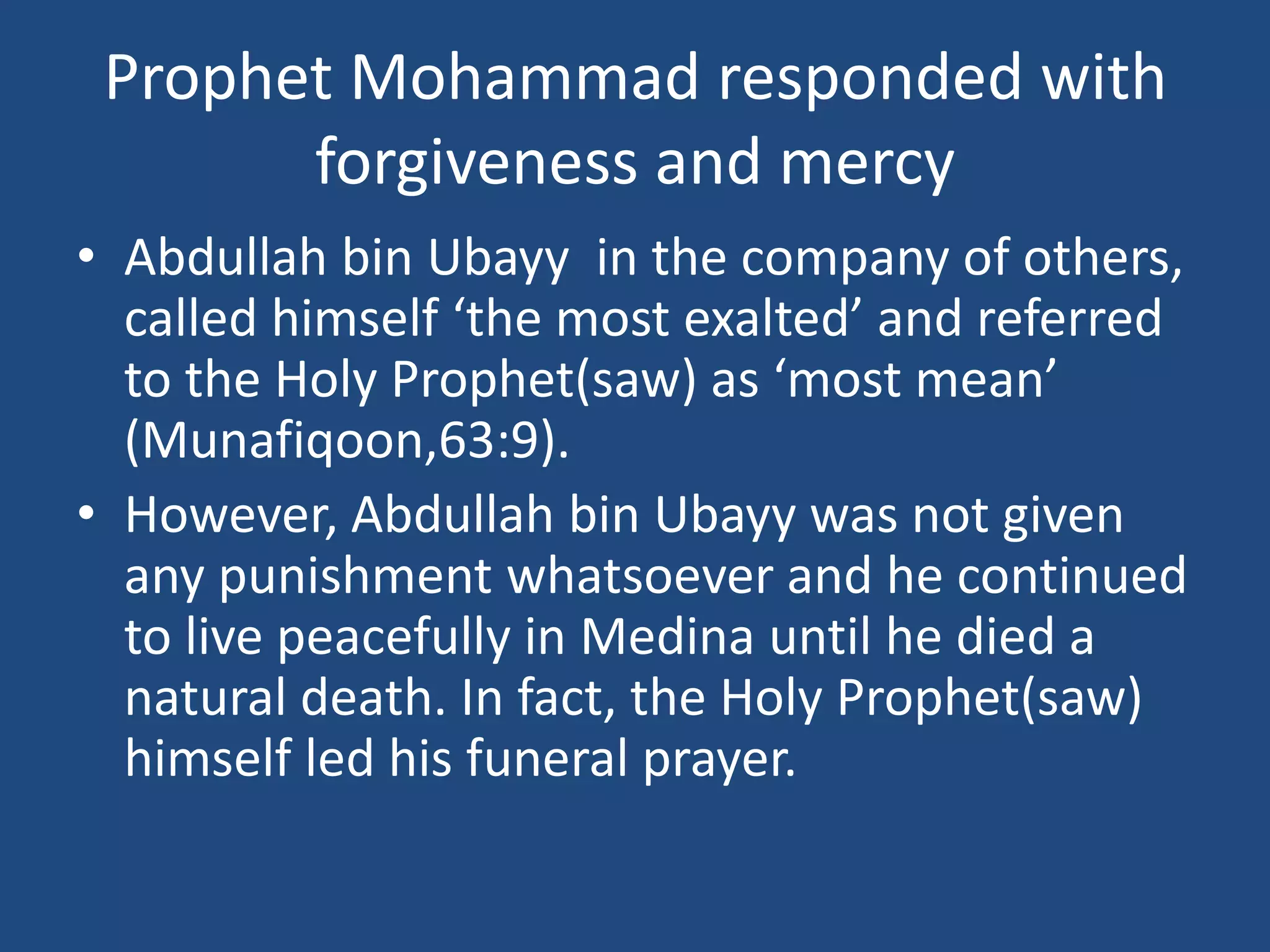 Prophet Mohammad responded with
       forgiveness and mercy
• Abdullah bin Ubayy in the company of others,
  called himself ‘the most exalted’ and referred
  to the Holy Prophet(saw) as ‘most mean’
  (Munafiqoon,63:9).
• However, Abdullah bin Ubayy was not given
  any punishment whatsoever and he continued
  to live peacefully in Medina until he died a
  natural death. In fact, the Holy Prophet(saw)
  himself led his funeral prayer.
 