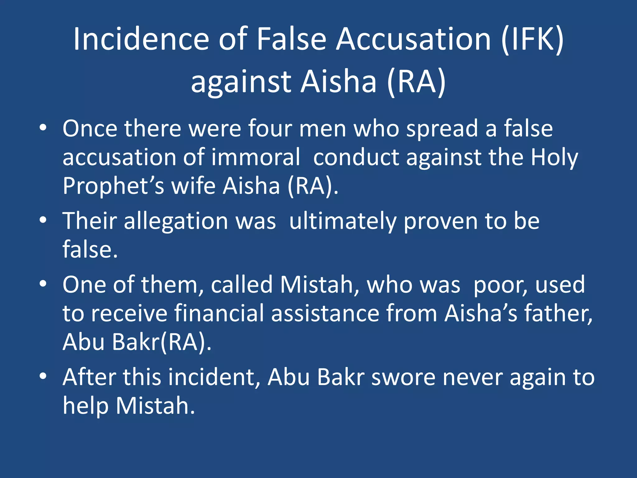 Incidence of False Accusation (IFK)
           against Aisha (RA)
• Once there were four men who spread a false
  accusation of immoral conduct against the Holy
  Prophet’s wife Aisha (RA).
• Their allegation was ultimately proven to be
  false.
• One of them, called Mistah, who was poor, used
  to receive financial assistance from Aisha’s father,
  Abu Bakr(RA).
• After this incident, Abu Bakr swore never again to
  help Mistah.
 