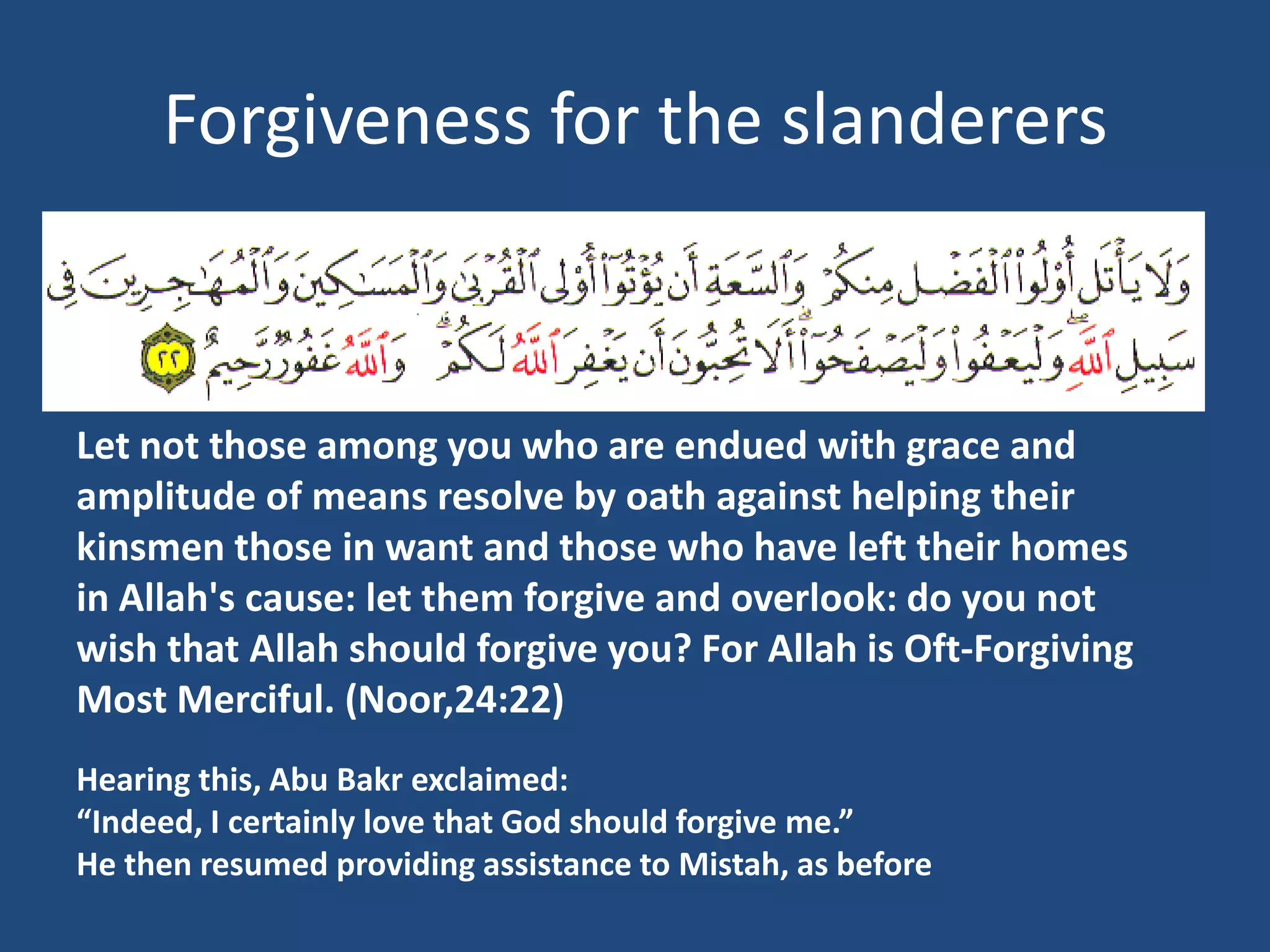 Forgiveness for the slanderers



Let not those among you who are endued with grace and
amplitude of means resolve by oath against helping their
kinsmen those in want and those who have left their homes
in Allah's cause: let them forgive and overlook: do you not
wish that Allah should forgive you? For Allah is Oft-Forgiving
Most Merciful. (Noor,24:22)
Hearing this, Abu Bakr exclaimed:
“Indeed, I certainly love that God should forgive me.”
He then resumed providing assistance to Mistah, as before
 