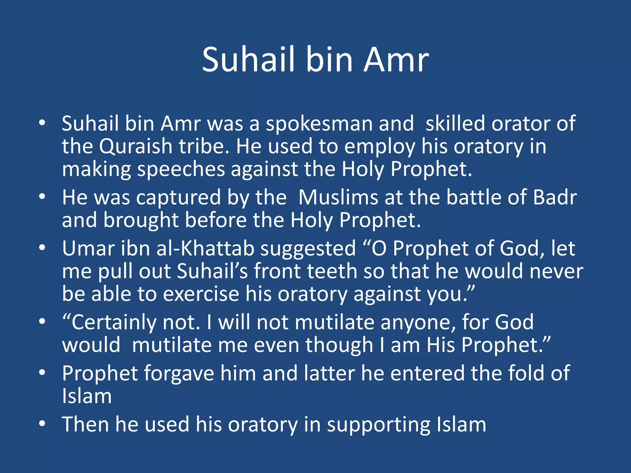 Suhail bin Amr
• Suhail bin Amr was a spokesman and skilled orator of
  the Quraish tribe. He used to employ his oratory in
  making speeches against the Holy Prophet.
• He was captured by the Muslims at the battle of Badr
  and brought before the Holy Prophet.
• Umar ibn al-Khattab suggested “O Prophet of God, let
  me pull out Suhail’s front teeth so that he would never
  be able to exercise his oratory against you.”
• “Certainly not. I will not mutilate anyone, for God
  would mutilate me even though I am His Prophet.”
• Prophet forgave him and latter he entered the fold of
  Islam
• Then he used his oratory in supporting Islam
 
