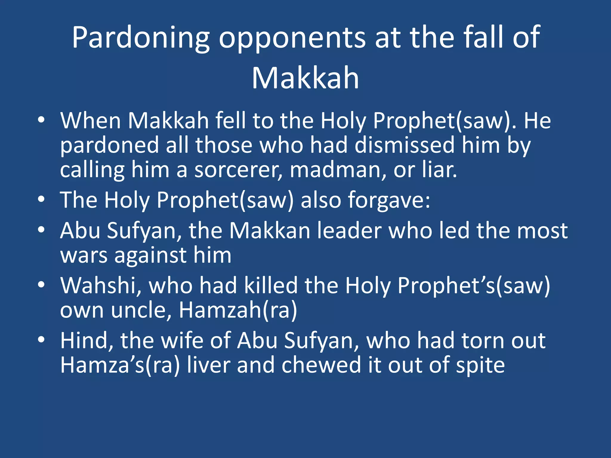 Pardoning opponents at the fall of
               Makkah
• When Makkah fell to the Holy Prophet(saw). He
  pardoned all those who had dismissed him by
  calling him a sorcerer, madman, or liar.
• The Holy Prophet(saw) also forgave:
• Abu Sufyan, the Makkan leader who led the most
  wars against him
• Wahshi, who had killed the Holy Prophet’s(saw)
  own uncle, Hamzah(ra)
• Hind, the wife of Abu Sufyan, who had torn out
  Hamza’s(ra) liver and chewed it out of spite
 