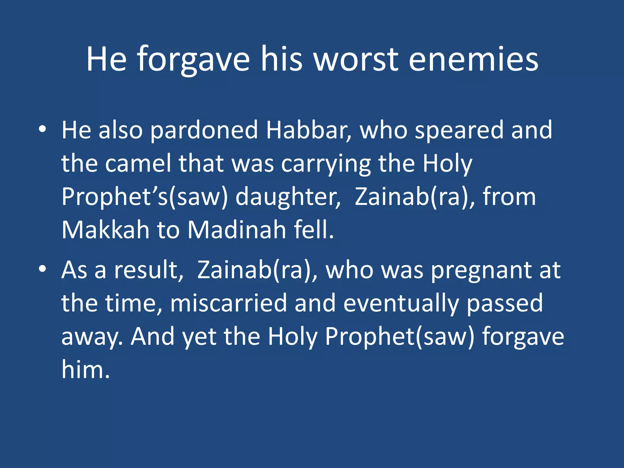 He forgave his worst enemies
• He also pardoned Habbar, who speared and
  the camel that was carrying the Holy
  Prophet’s(saw) daughter, Zainab(ra), from
  Makkah to Madinah fell.
• As a result, Zainab(ra), who was pregnant at
  the time, miscarried and eventually passed
  away. And yet the Holy Prophet(saw) forgave
  him.
 