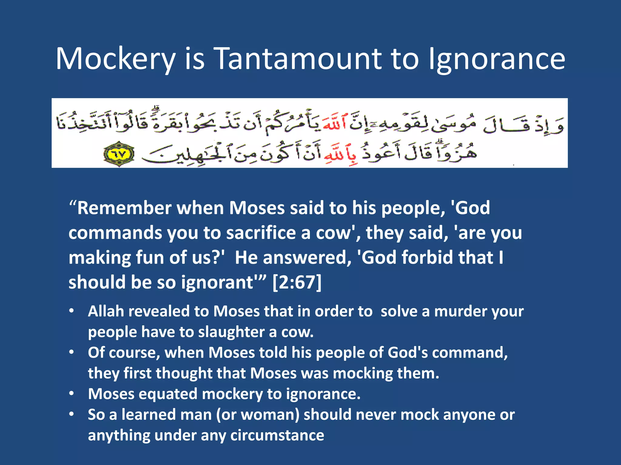 Mockery is Tantamount to Ignorance



“Remember when Moses said to his people, 'God
commands you to sacrifice a cow', they said, 'are you
making fun of us?' He answered, 'God forbid that I
should be so ignorant'” [2:67]
• Allah revealed to Moses that in order to solve a murder your
  people have to slaughter a cow.
• Of course, when Moses told his people of God's command,
  they first thought that Moses was mocking them.
• Moses equated mockery to ignorance.
• So a learned man (or woman) should never mock anyone or
  anything under any circumstance
 