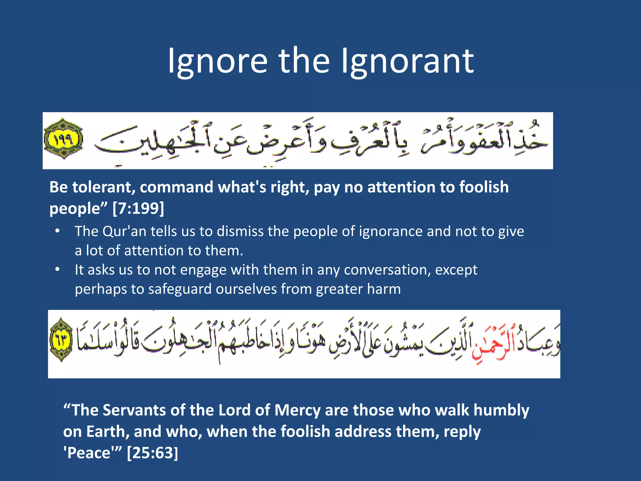 Ignore the Ignorant


Be tolerant, command what's right, pay no attention to foolish
people” [7:199]
• The Qur'an tells us to dismiss the people of ignorance and not to give
  a lot of attention to them.
• It asks us to not engage with them in any conversation, except
  perhaps to safeguard ourselves from greater harm




 “The Servants of the Lord of Mercy are those who walk humbly
 on Earth, and who, when the foolish address them, reply
 'Peace'” [25:63]
 