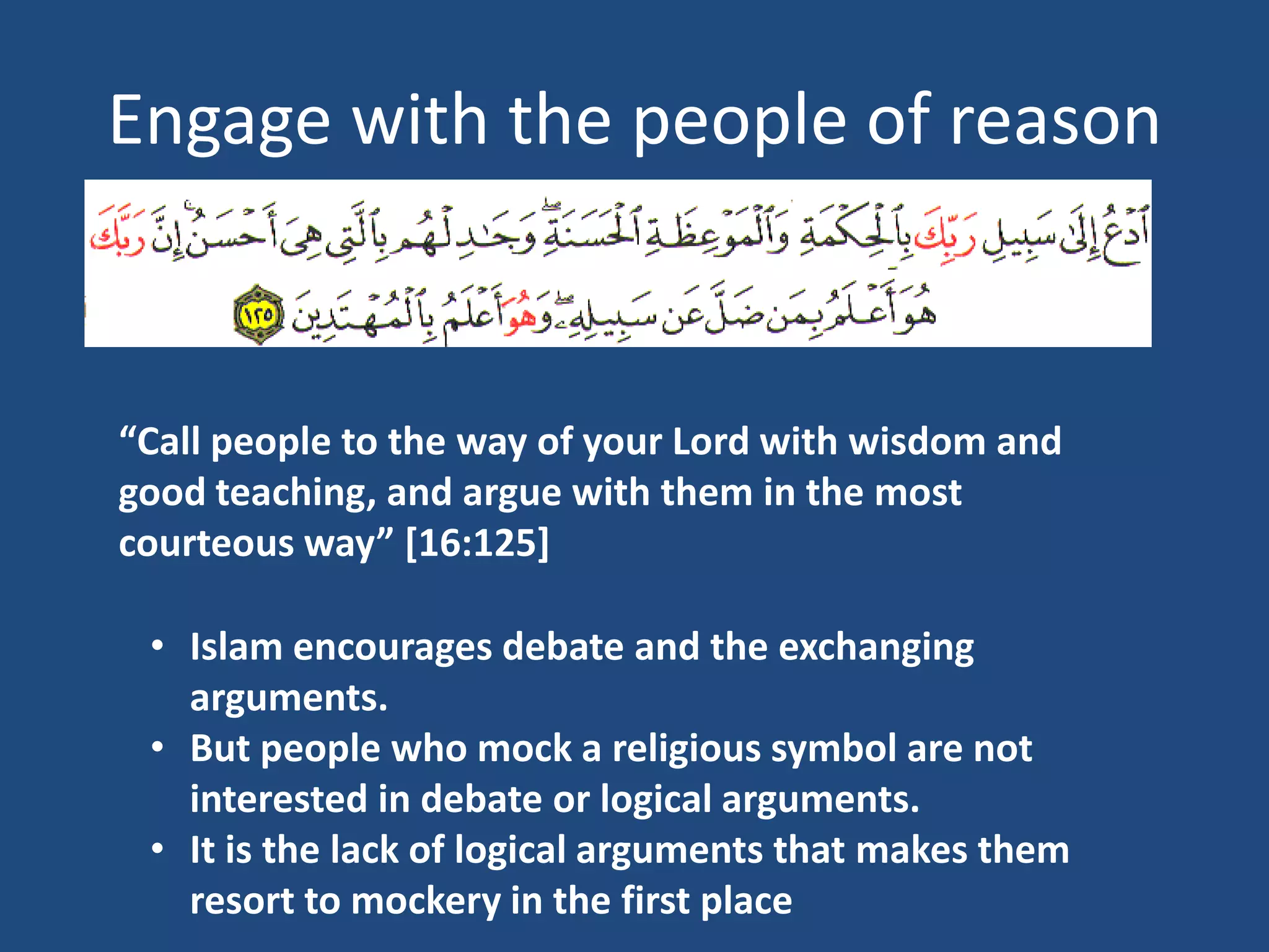 Engage with the people of reason



“Call people to the way of your Lord with wisdom and
good teaching, and argue with them in the most
courteous way” [16:125]

 • Islam encourages debate and the exchanging
   arguments.
 • But people who mock a religious symbol are not
   interested in debate or logical arguments.
 • It is the lack of logical arguments that makes them
   resort to mockery in the first place
 