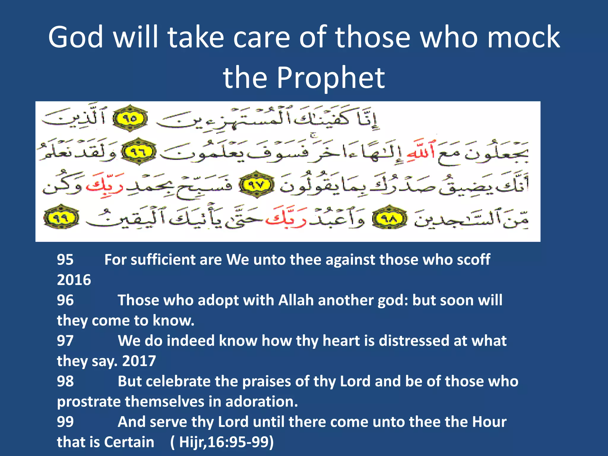 God will take care of those who mock
             the Prophet




95      For sufficient are We unto thee against those who scoff
2016
96        Those who adopt with Allah another god: but soon will
they come to know.
97        We do indeed know how thy heart is distressed at what
they say. 2017
98        But celebrate the praises of thy Lord and be of those who
prostrate themselves in adoration.
99        And serve thy Lord until there come unto thee the Hour
that is Certain ( Hijr,16:95-99)
 