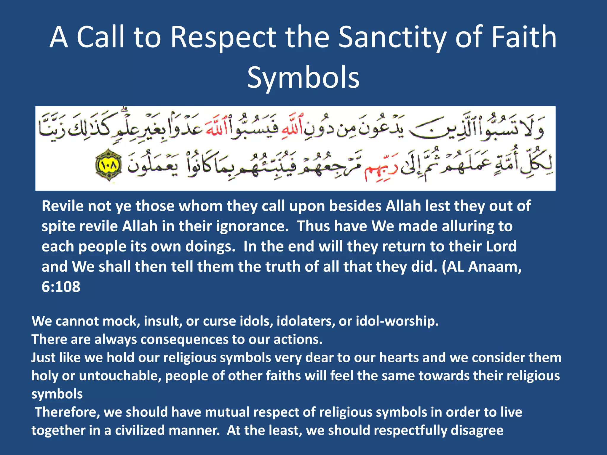 A Call to Respect the Sanctity of Faith
                 Symbols


 Revile not ye those whom they call upon besides Allah lest they out of
 spite revile Allah in their ignorance. Thus have We made alluring to
 each people its own doings. In the end will they return to their Lord
 and We shall then tell them the truth of all that they did. (AL Anaam,
 6:108

We cannot mock, insult, or curse idols, idolaters, or idol-worship.
There are always consequences to our actions.
Just like we hold our religious symbols very dear to our hearts and we consider them
holy or untouchable, people of other faiths will feel the same towards their religious
symbols
 Therefore, we should have mutual respect of religious symbols in order to live
together in a civilized manner. At the least, we should respectfully disagree
 