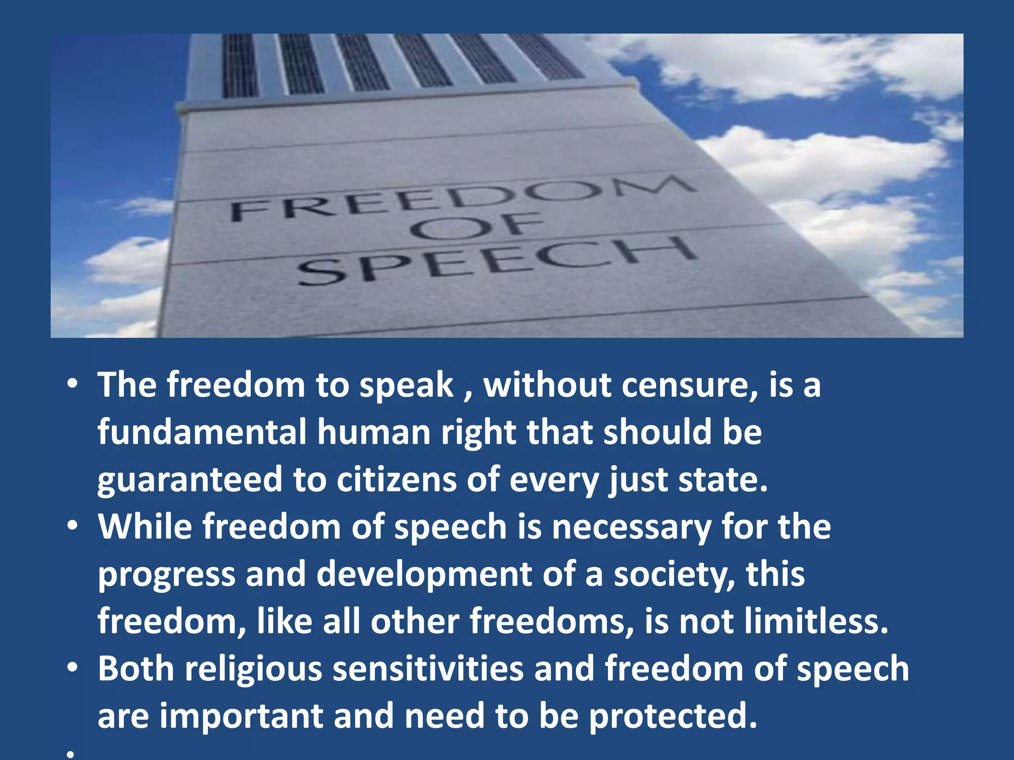 • The freedom to speak , without censure, is a
  fundamental human right that should be
  guaranteed to citizens of every just state.
• While freedom of speech is necessary for the
  progress and development of a society, this
  freedom, like all other freedoms, is not limitless.
• Both religious sensitivities and freedom of speech
  are important and need to be protected.
 