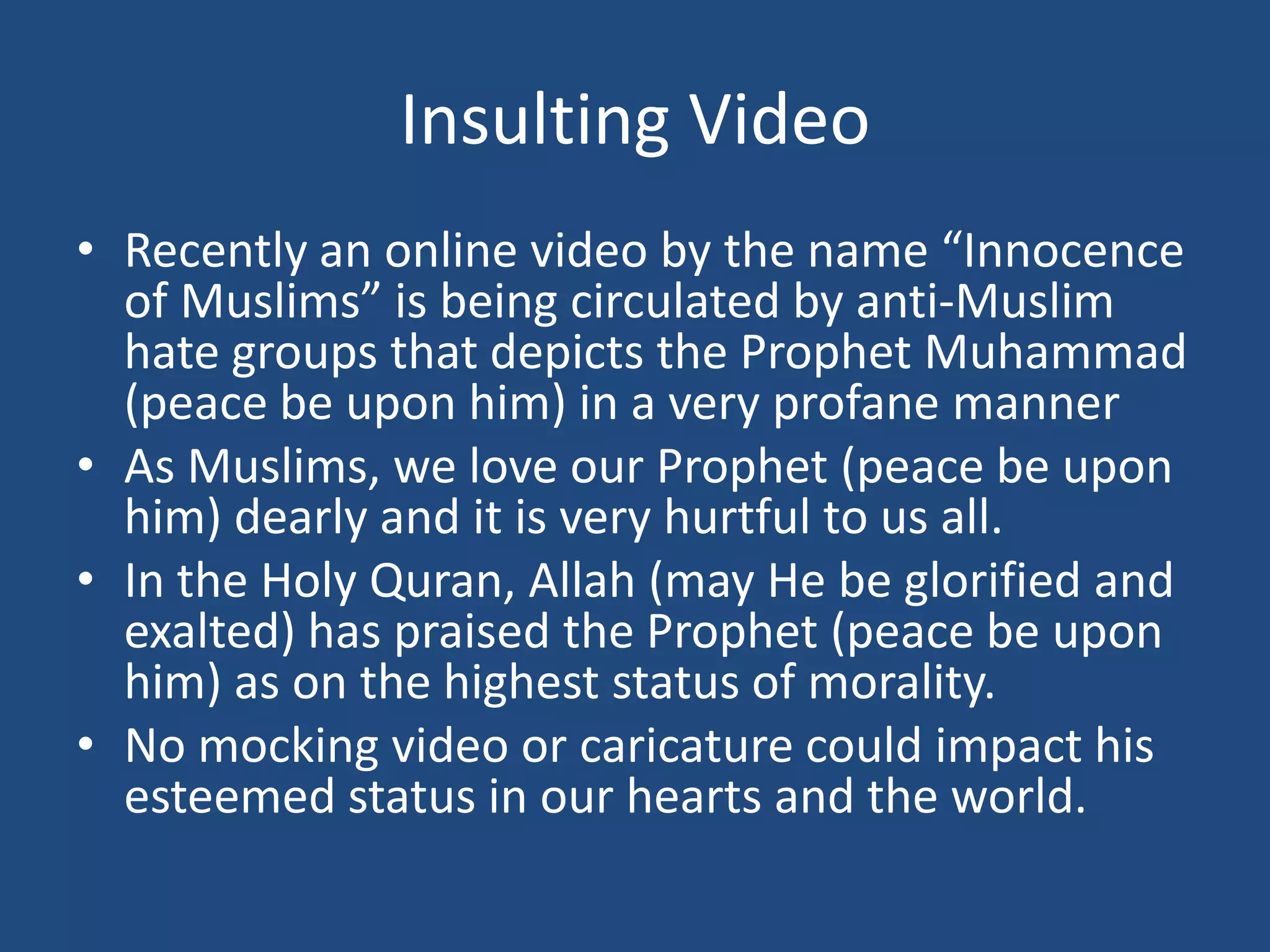 Insulting Video
• Recently an online video by the name “Innocence
  of Muslims” is being circulated by anti-Muslim
  hate groups that depicts the Prophet Muhammad
  (peace be upon him) in a very profane manner
• As Muslims, we love our Prophet (peace be upon
  him) dearly and it is very hurtful to us all.
• In the Holy Quran, Allah (may He be glorified and
  exalted) has praised the Prophet (peace be upon
  him) as on the highest status of morality.
• No mocking video or caricature could impact his
  esteemed status in our hearts and the world.
 