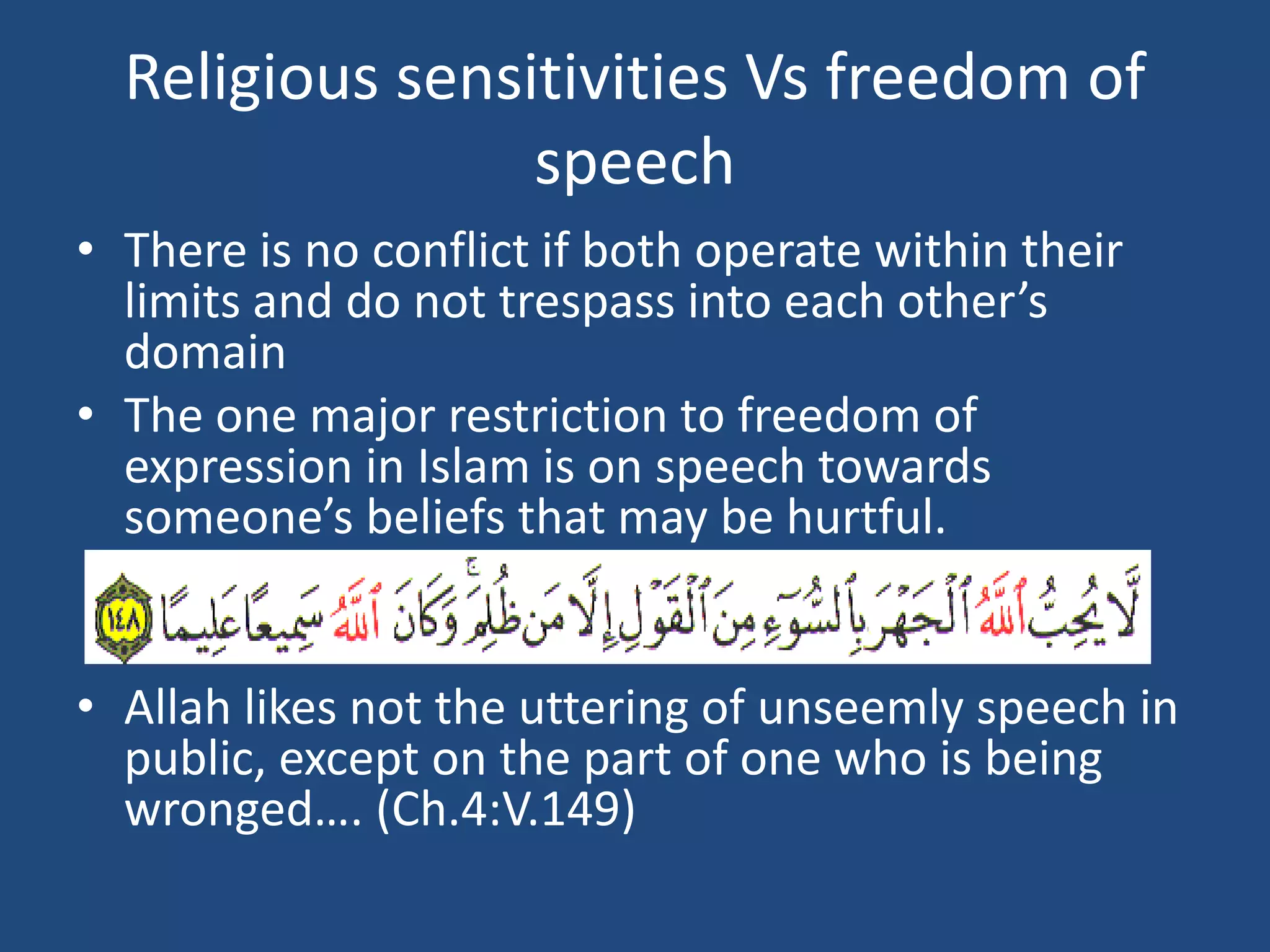 Religious sensitivities Vs freedom of
                 speech
• There is no conflict if both operate within their
  limits and do not trespass into each other’s
  domain
• The one major restriction to freedom of
  expression in Islam is on speech towards
  someone’s beliefs that may be hurtful.


• Allah likes not the uttering of unseemly speech in
  public, except on the part of one who is being
  wronged…. (Ch.4:V.149)
 