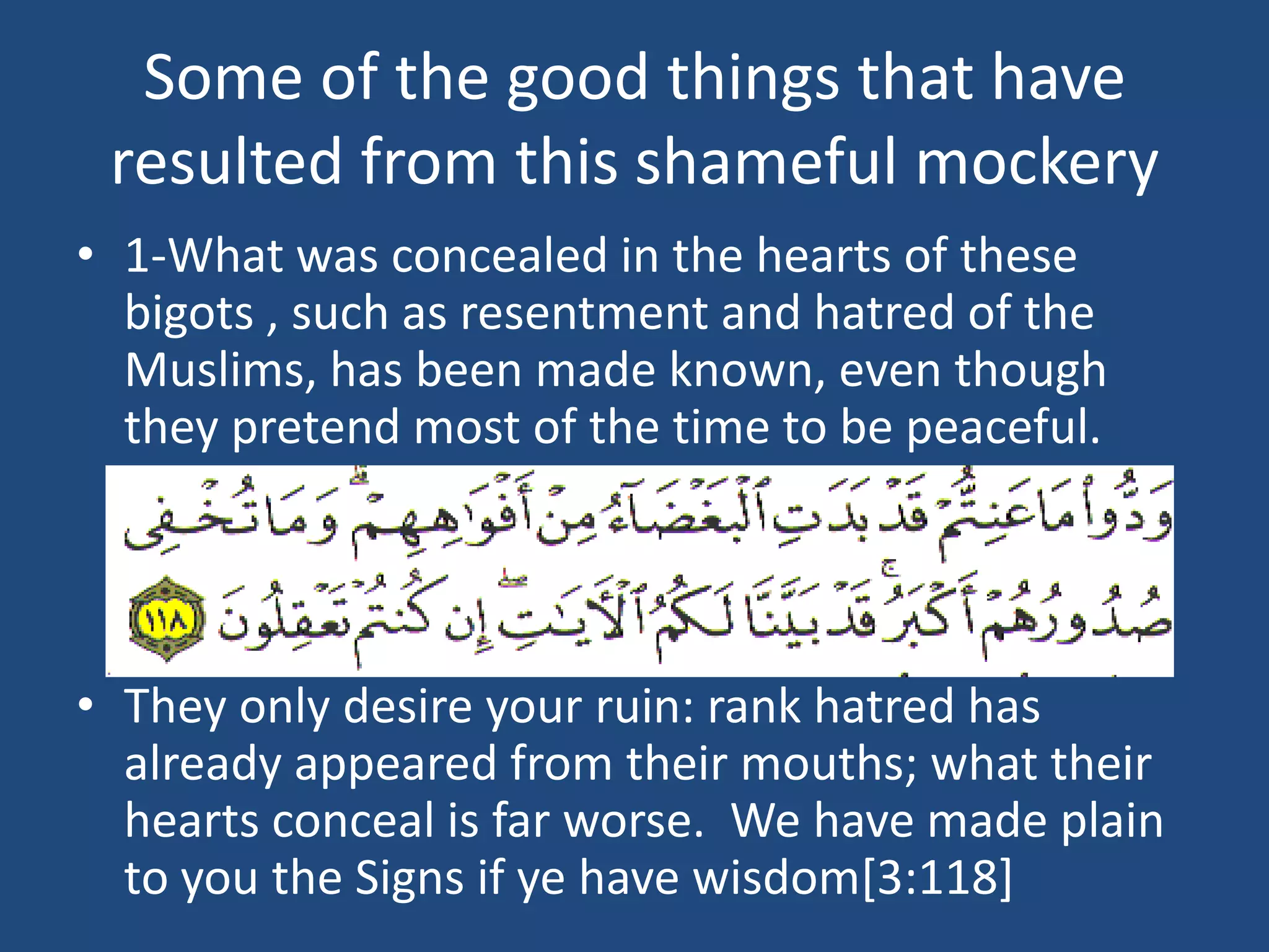 Some of the good things that have
 resulted from this shameful mockery
• 1-What was concealed in the hearts of these
  bigots , such as resentment and hatred of the
  Muslims, has been made known, even though
  they pretend most of the time to be peaceful.




• They only desire your ruin: rank hatred has
  already appeared from their mouths; what their
  hearts conceal is far worse. We have made plain
  to you the Signs if ye have wisdom[3:118]
 