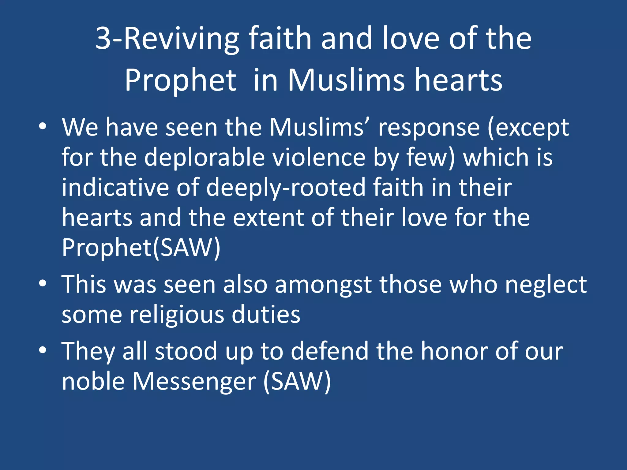 3-Reviving faith and love of the
      Prophet in Muslims hearts
• We have seen the Muslims’ response (except
  for the deplorable violence by few) which is
  indicative of deeply-rooted faith in their
  hearts and the extent of their love for the
  Prophet(SAW)
• This was seen also amongst those who neglect
  some religious duties
• They all stood up to defend the honor of our
  noble Messenger (SAW)
 