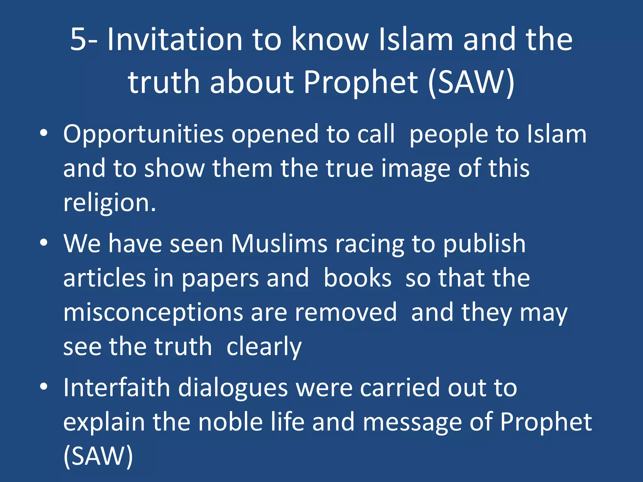 5- Invitation to know Islam and the
       truth about Prophet (SAW)
• Opportunities opened to call people to Islam
  and to show them the true image of this
  religion.
• We have seen Muslims racing to publish
  articles in papers and books so that the
  misconceptions are removed and they may
  see the truth clearly
• Interfaith dialogues were carried out to
  explain the noble life and message of Prophet
  (SAW)
 