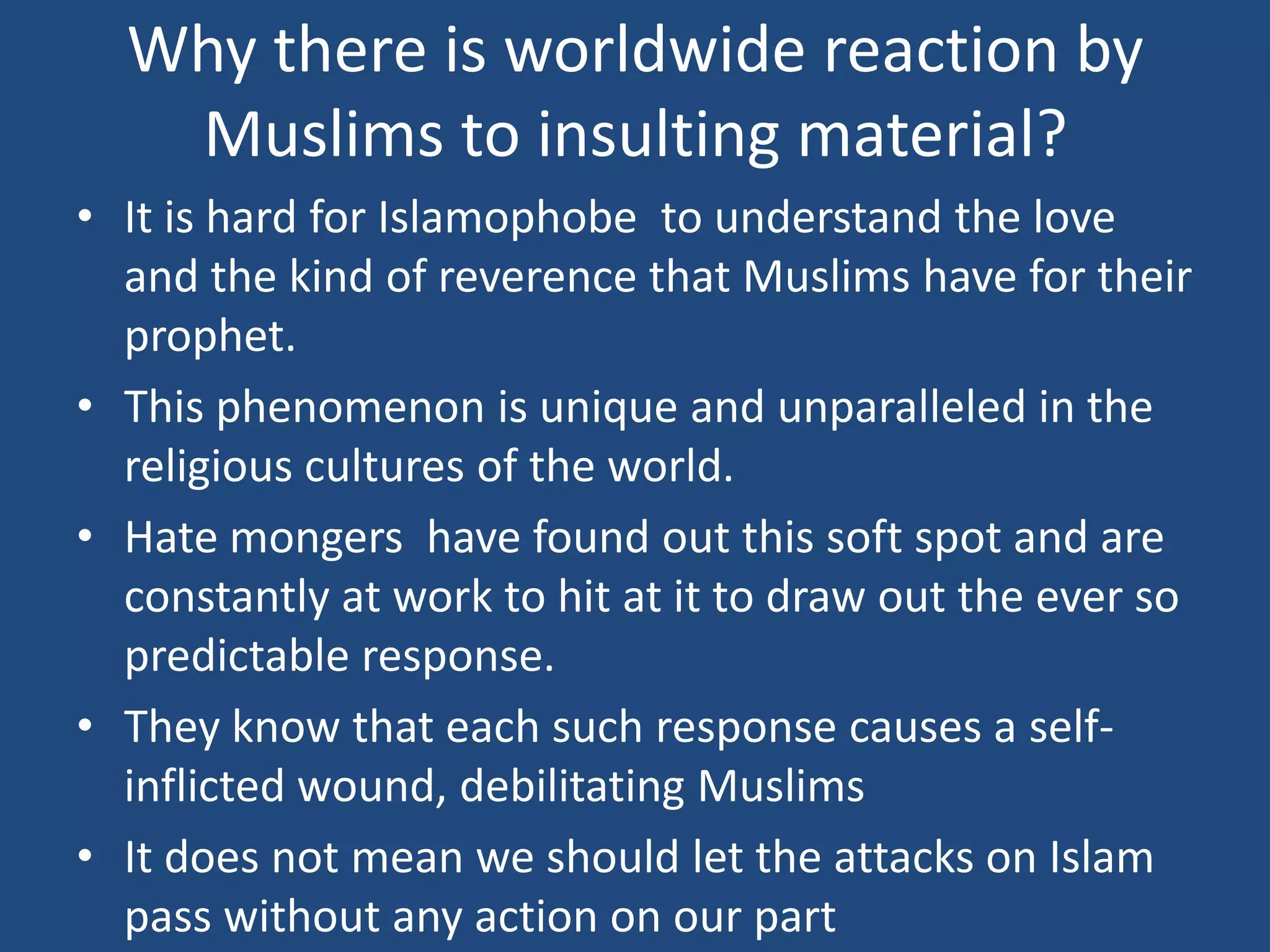 Why there is worldwide reaction by
   Muslims to insulting material?
• It is hard for Islamophobe to understand the love
  and the kind of reverence that Muslims have for their
  prophet.
• This phenomenon is unique and unparalleled in the
  religious cultures of the world.
• Hate mongers have found out this soft spot and are
  constantly at work to hit at it to draw out the ever so
  predictable response.
• They know that each such response causes a self-
  inflicted wound, debilitating Muslims
• It does not mean we should let the attacks on Islam
  pass without any action on our part
 