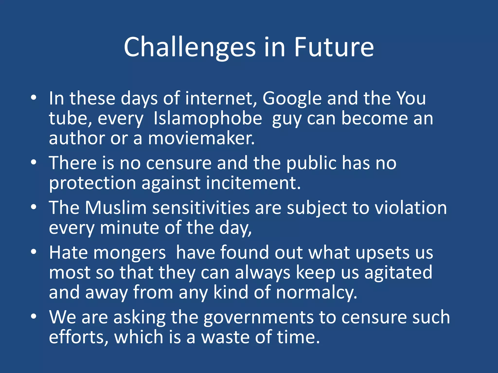 Challenges in Future
• In these days of internet, Google and the You
  tube, every Islamophobe guy can become an
  author or a moviemaker.
• There is no censure and the public has no
  protection against incitement.
• The Muslim sensitivities are subject to violation
  every minute of the day,
• Hate mongers have found out what upsets us
  most so that they can always keep us agitated
  and away from any kind of normalcy.
• We are asking the governments to censure such
  efforts, which is a waste of time.
 