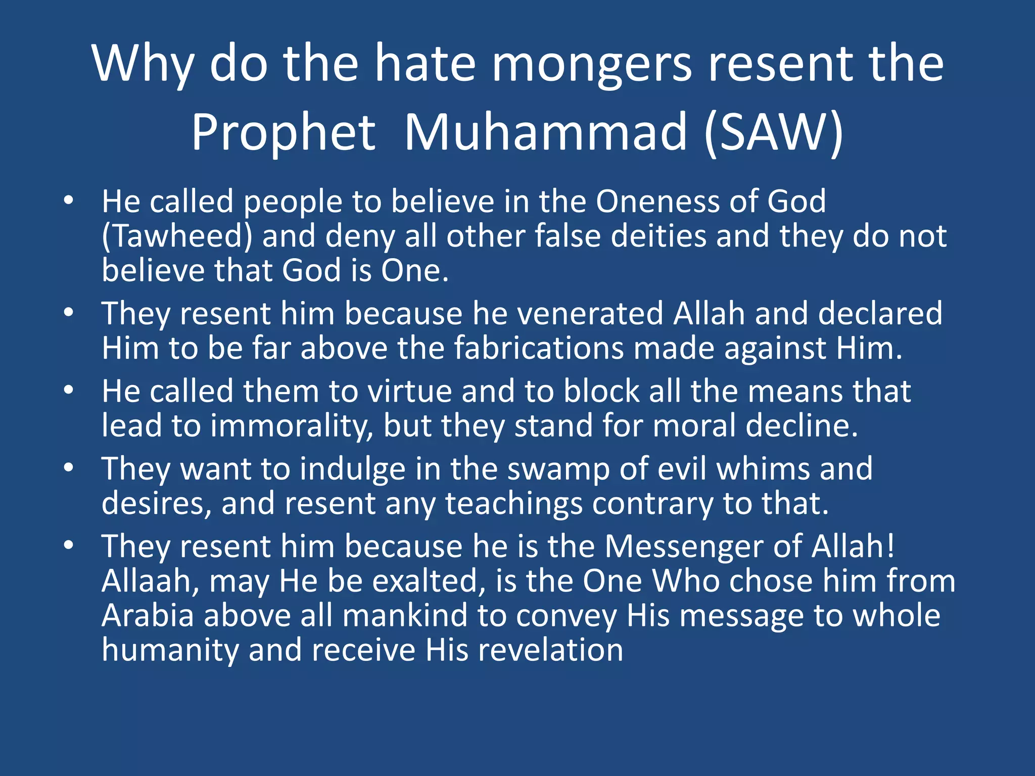 Why do the hate mongers resent the
    Prophet Muhammad (SAW)
• He called people to believe in the Oneness of God
  (Tawheed) and deny all other false deities and they do not
  believe that God is One.
• They resent him because he venerated Allah and declared
  Him to be far above the fabrications made against Him.
• He called them to virtue and to block all the means that
  lead to immorality, but they stand for moral decline.
• They want to indulge in the swamp of evil whims and
  desires, and resent any teachings contrary to that.
• They resent him because he is the Messenger of Allah!
  Allaah, may He be exalted, is the One Who chose him from
  Arabia above all mankind to convey His message to whole
  humanity and receive His revelation
 