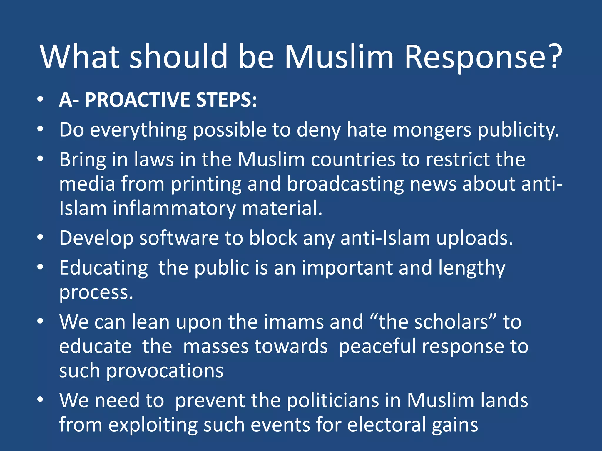 What should be Muslim Response?
• A- PROACTIVE STEPS:
• Do everything possible to deny hate mongers publicity.
• Bring in laws in the Muslim countries to restrict the
  media from printing and broadcasting news about anti-
  Islam inflammatory material.
• Develop software to block any anti-Islam uploads.
• Educating the public is an important and lengthy
  process.
• We can lean upon the imams and “the scholars” to
  educate the masses towards peaceful response to
  such provocations
• We need to prevent the politicians in Muslim lands
  from exploiting such events for electoral gains
 