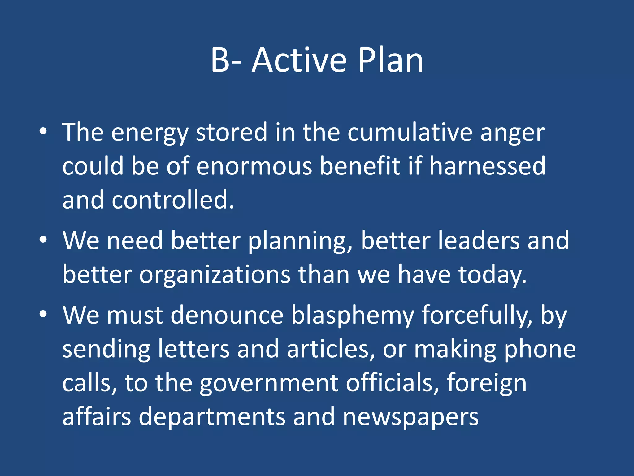 B- Active Plan
• The energy stored in the cumulative anger
  could be of enormous benefit if harnessed
  and controlled.
• We need better planning, better leaders and
  better organizations than we have today.
• We must denounce blasphemy forcefully, by
  sending letters and articles, or making phone
  calls, to the government officials, foreign
  affairs departments and newspapers
 