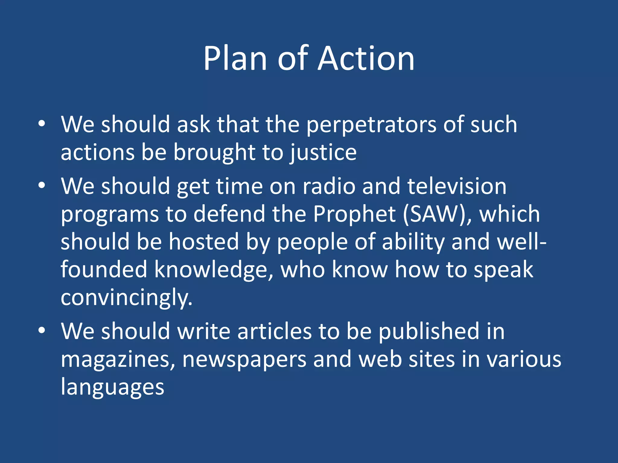 Plan of Action
• We should ask that the perpetrators of such
  actions be brought to justice
• We should get time on radio and television
  programs to defend the Prophet (SAW), which
  should be hosted by people of ability and well-
  founded knowledge, who know how to speak
  convincingly.
• We should write articles to be published in
  magazines, newspapers and web sites in various
  languages
 