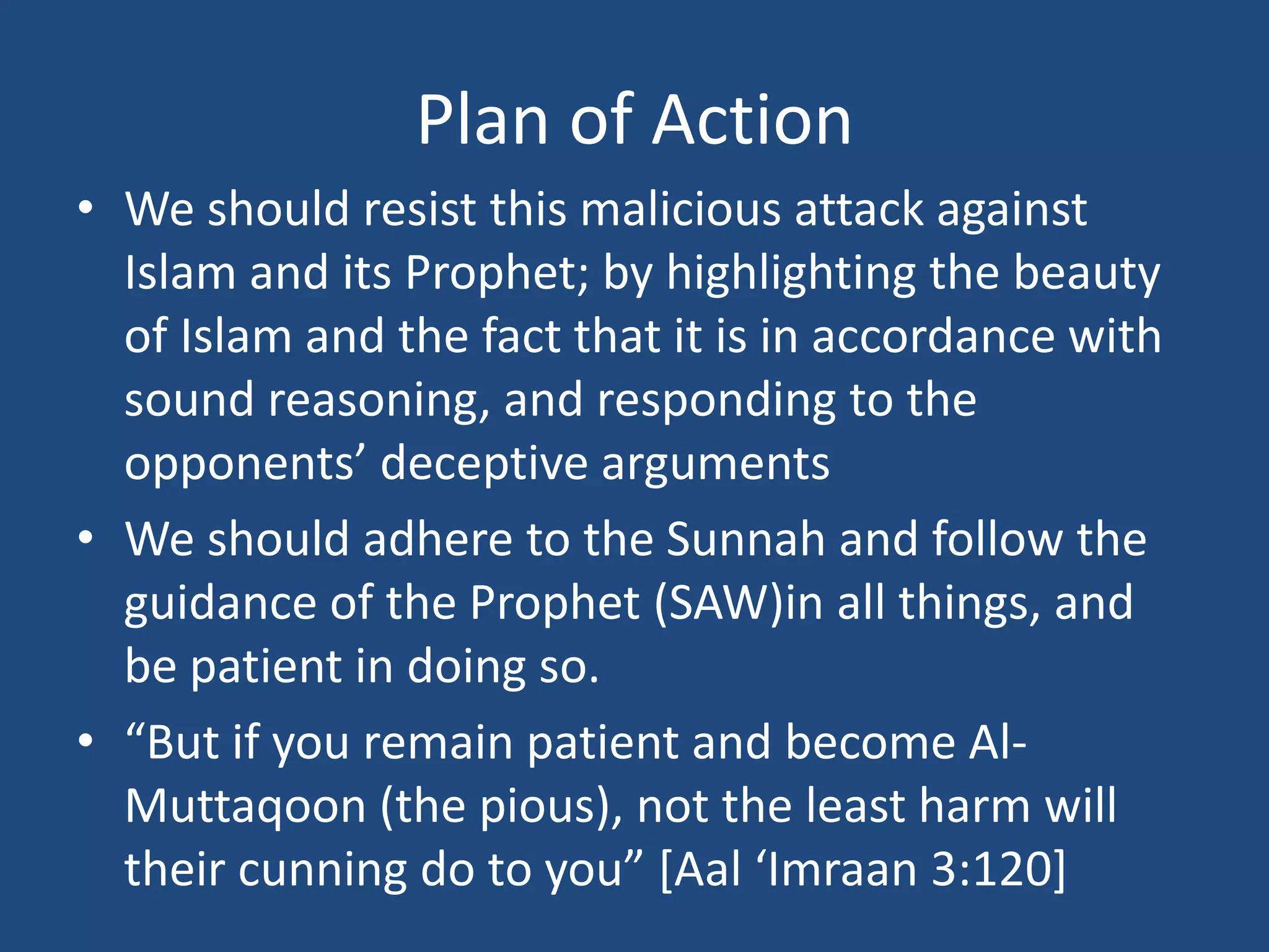 Plan of Action
• We should resist this malicious attack against
  Islam and its Prophet; by highlighting the beauty
  of Islam and the fact that it is in accordance with
  sound reasoning, and responding to the
  opponents’ deceptive arguments
• We should adhere to the Sunnah and follow the
  guidance of the Prophet (SAW)in all things, and
  be patient in doing so.
• “But if you remain patient and become Al-
  Muttaqoon (the pious), not the least harm will
  their cunning do to you” *Aal ‘Imraan 3:120]
 