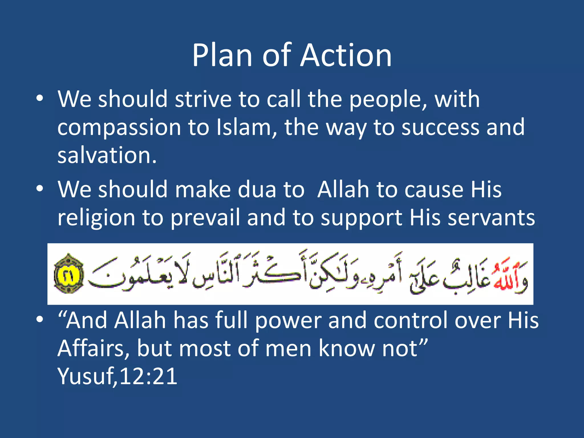 Plan of Action
• We should strive to call the people, with
  compassion to Islam, the way to success and
  salvation.
• We should make dua to Allah to cause His
  religion to prevail and to support His servants


• “And Allah has full power and control over His
  Affairs, but most of men know not”
  Yusuf,12:21
 