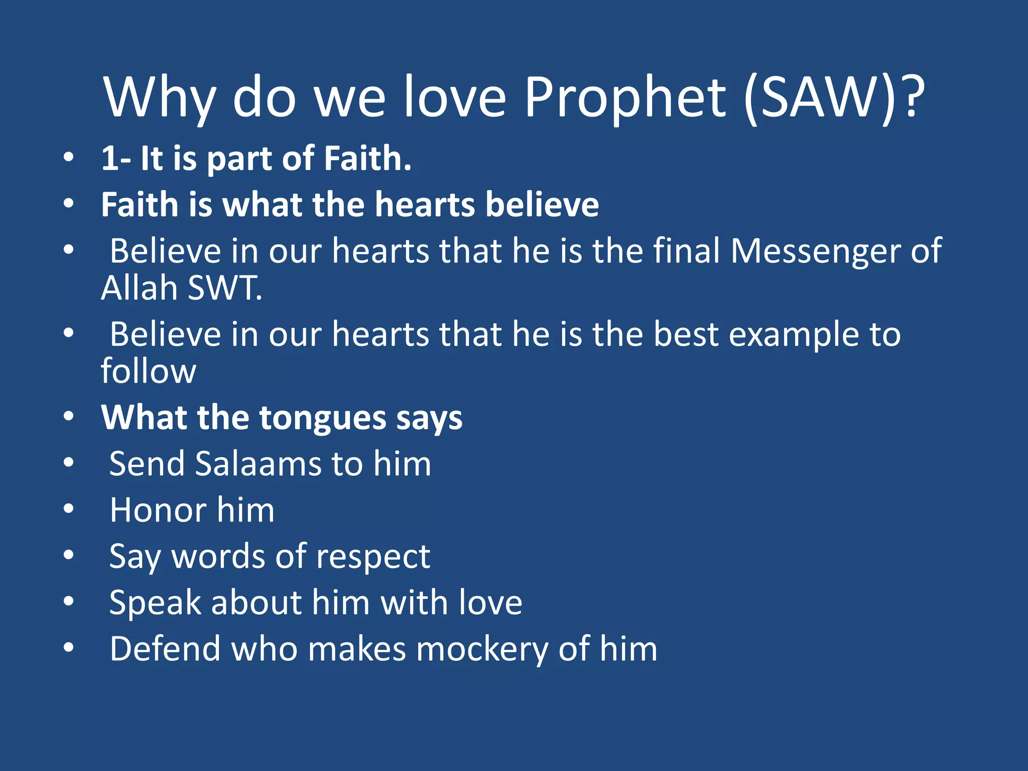 Why do we love Prophet (SAW)?
• 1- It is part of Faith.
• Faith is what the hearts believe
• Believe in our hearts that he is the final Messenger of
  Allah SWT.
• Believe in our hearts that he is the best example to
  follow
• What the tongues says
• Send Salaams to him
• Honor him
• Say words of respect
• Speak about him with love
• Defend who makes mockery of him
 