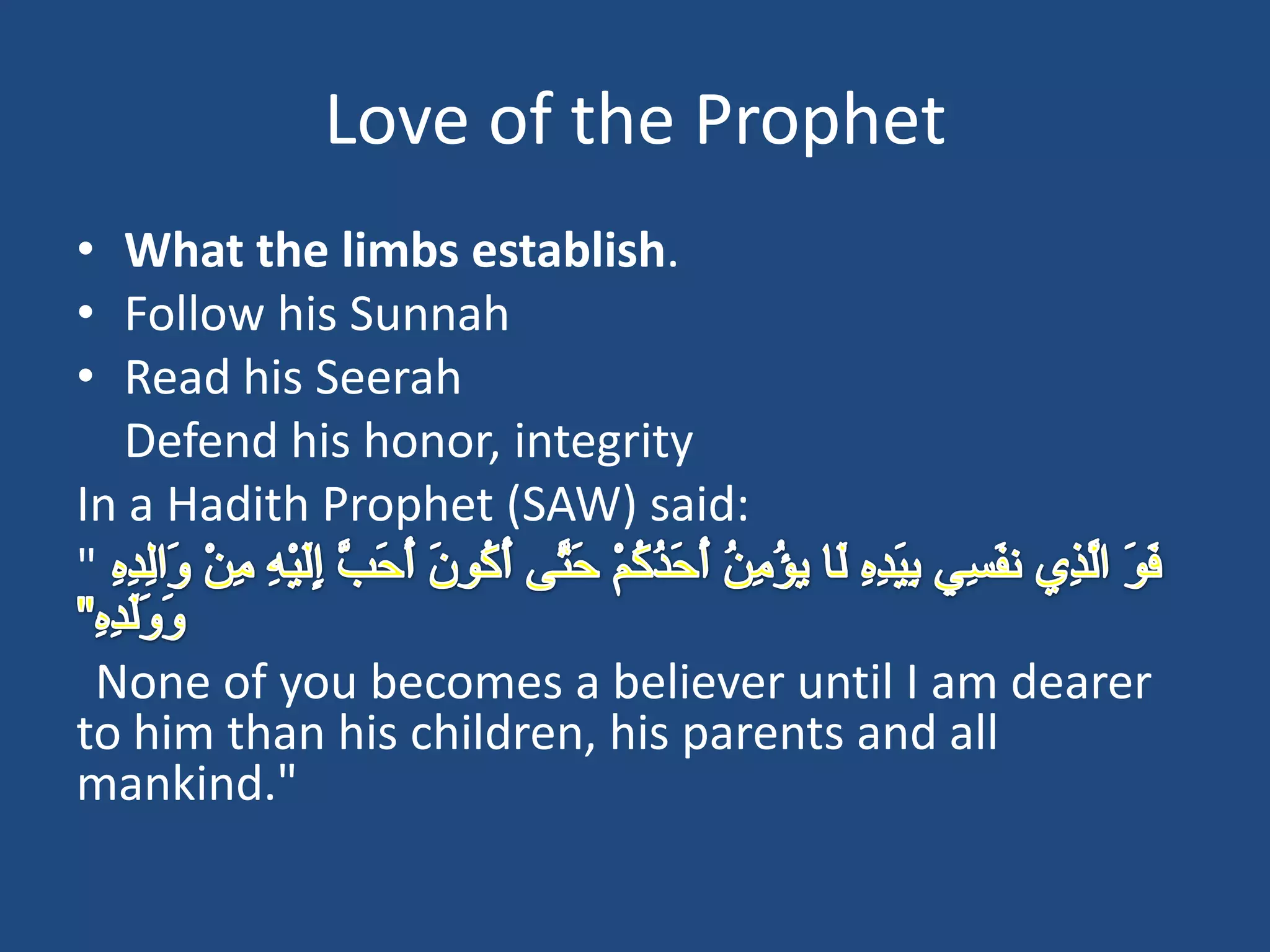 Love of the Prophet
• What the limbs establish.
• Follow his Sunnah
• Read his Seerah
   Defend his honor, integrity
In a Hadith Prophet (SAW) said:
"

 None of you becomes a believer until I am dearer
to him than his children, his parents and all
mankind."
 