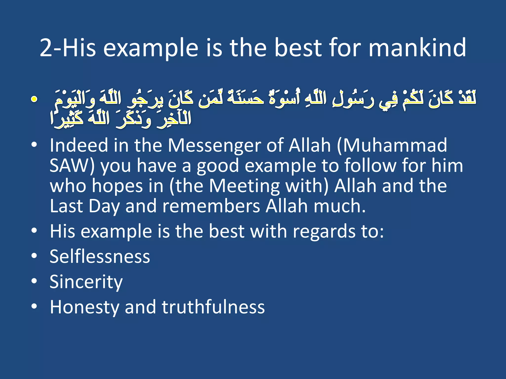 2-His example is the best for mankind


• Indeed in the Messenger of Allah (Muhammad
  SAW) you have a good example to follow for him
  who hopes in (the Meeting with) Allah and the
  Last Day and remembers Allah much.
• His example is the best with regards to:
• Selflessness
• Sincerity
• Honesty and truthfulness
 