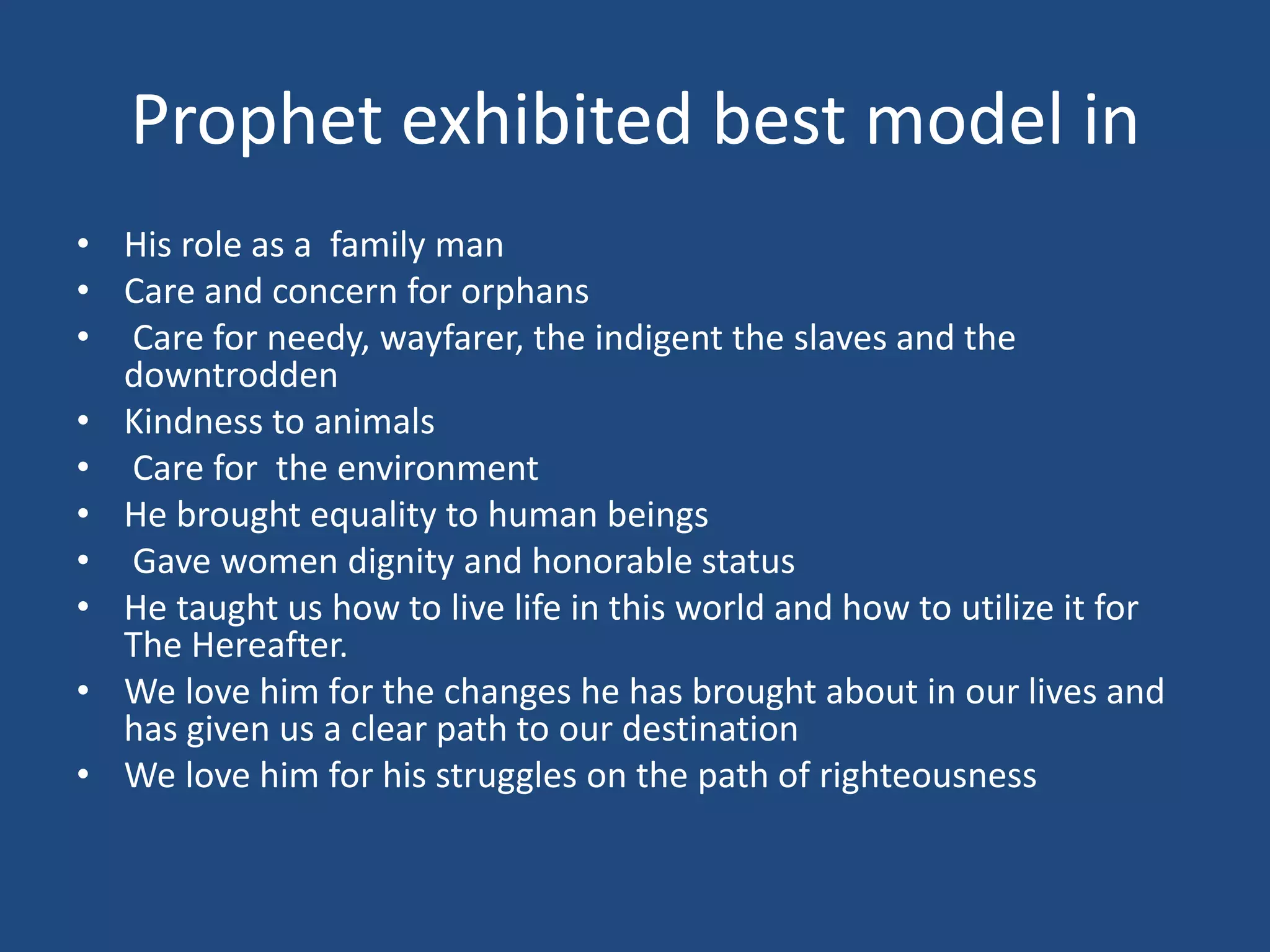 Prophet exhibited best model in
• His role as a family man
• Care and concern for orphans
• Care for needy, wayfarer, the indigent the slaves and the
  downtrodden
• Kindness to animals
• Care for the environment
• He brought equality to human beings
• Gave women dignity and honorable status
• He taught us how to live life in this world and how to utilize it for
  The Hereafter.
• We love him for the changes he has brought about in our lives and
  has given us a clear path to our destination
• We love him for his struggles on the path of righteousness
 