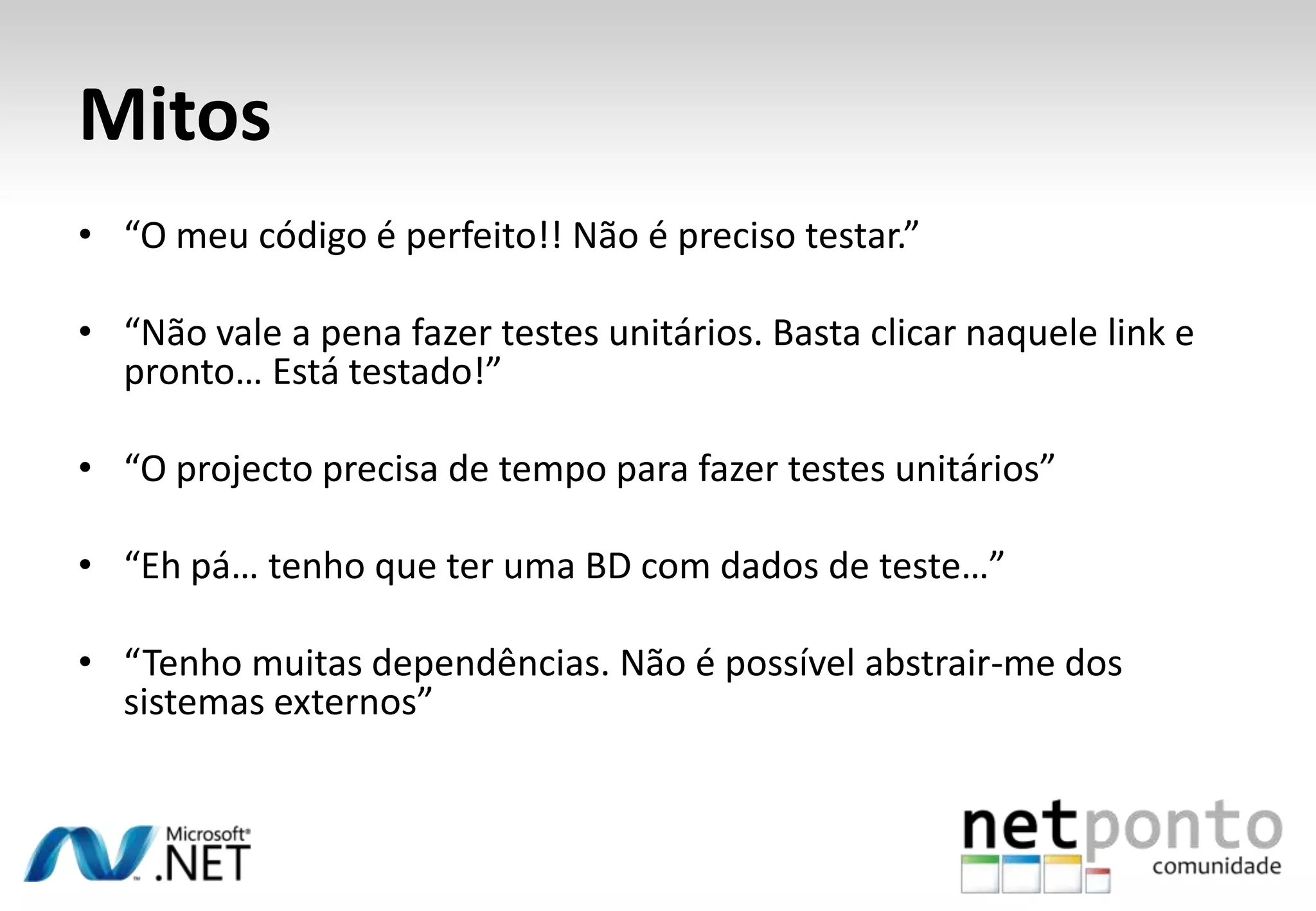 Mitos
• “O meu código é perfeito!! Não é preciso testar.”

• “Não vale a pena fazer testes unitários. Basta clicar naquele link e
  pronto… Está testado!”

• “O projecto precisa de tempo para fazer testes unitários”

• “Eh pá… tenho que ter uma BD com dados de teste…”

• “Tenho muitas dependências. Não é possível abstrair-me dos
  sistemas externos”
 