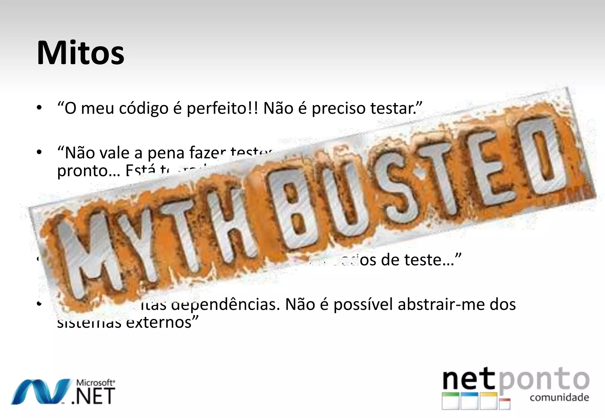 Mitos
• “O meu código é perfeito!! Não é preciso testar.”

• “Não vale a pena fazer testes unitários. Basta clicar naquele link e
  pronto… Está testado!”

• “O projecto precisa de tempo para fazer testes unitários”

• “Eh pá… tenho que ter uma BD com dados de teste…”

• “Tenho muitas dependências. Não é possível abstrair-me dos
  sistemas externos”
 