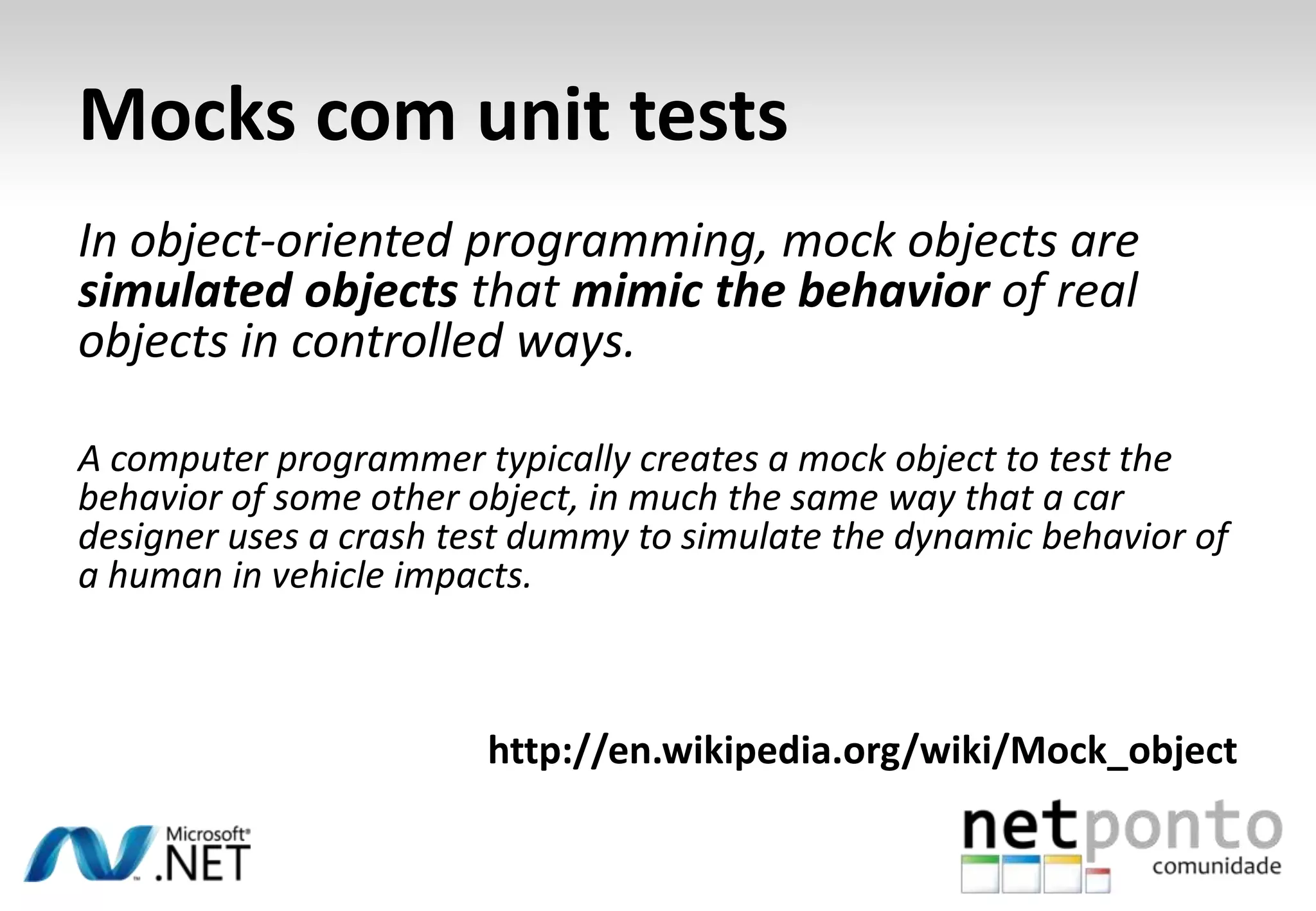 Mocks com unit tests
In object-oriented programming, mock objects are
simulated objects that mimic the behavior of real
objects in controlled ways.

A computer programmer typically creates a mock object to test the
behavior of some other object, in much the same way that a car
designer uses a crash test dummy to simulate the dynamic behavior of
a human in vehicle impacts.



                        http://en.wikipedia.org/wiki/Mock_object
 