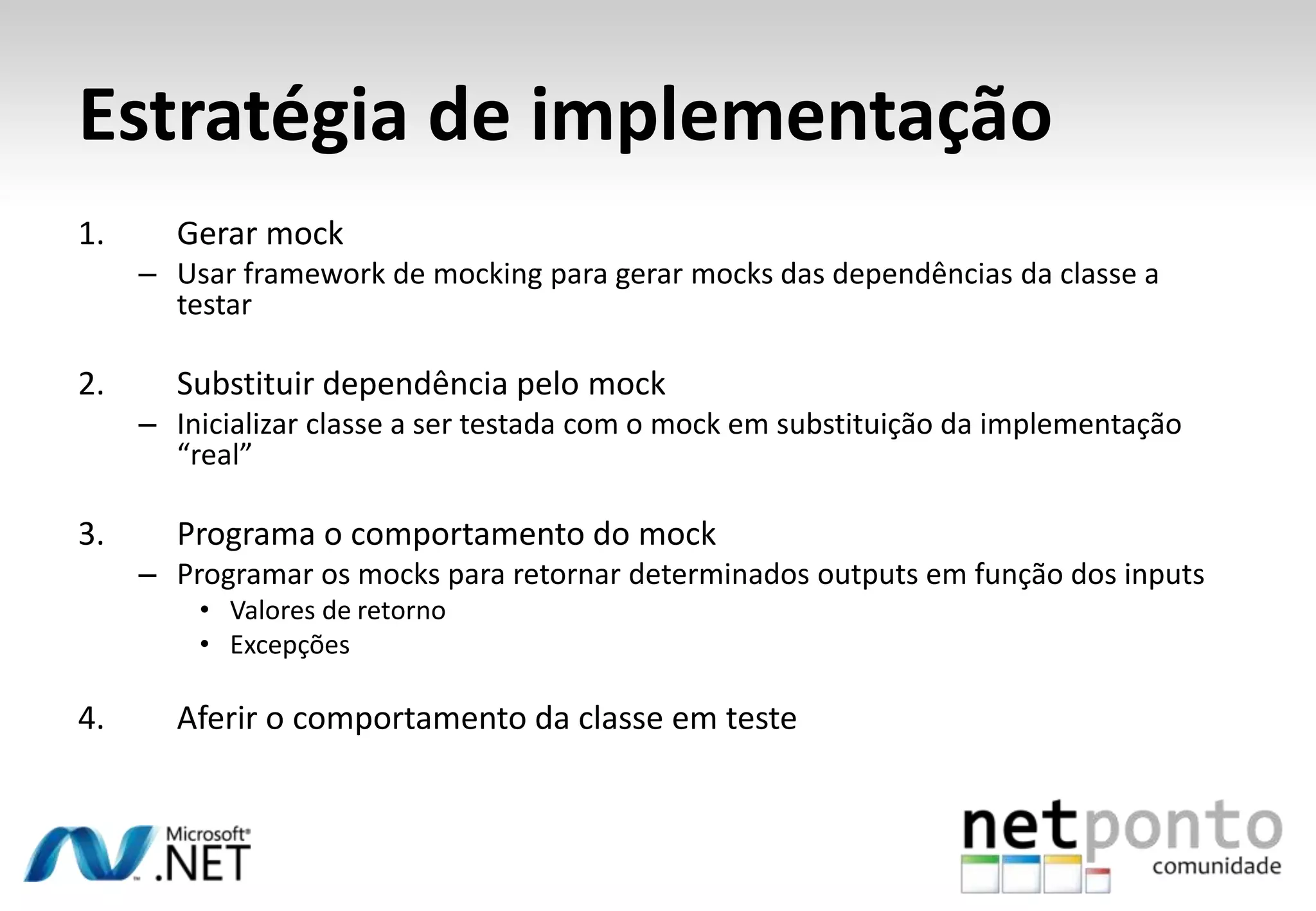 Estratégia de implementação
1.     Gerar mock
     – Usar framework de mocking para gerar mocks das dependências da classe a
       testar

2.     Substituir dependência pelo mock
     – Inicializar classe a ser testada com o mock em substituição da implementação
       “real”

3.     Programa o comportamento do mock
     – Programar os mocks para retornar determinados outputs em função dos inputs
         • Valores de retorno
         • Excepções

4.     Aferir o comportamento da classe em teste
 