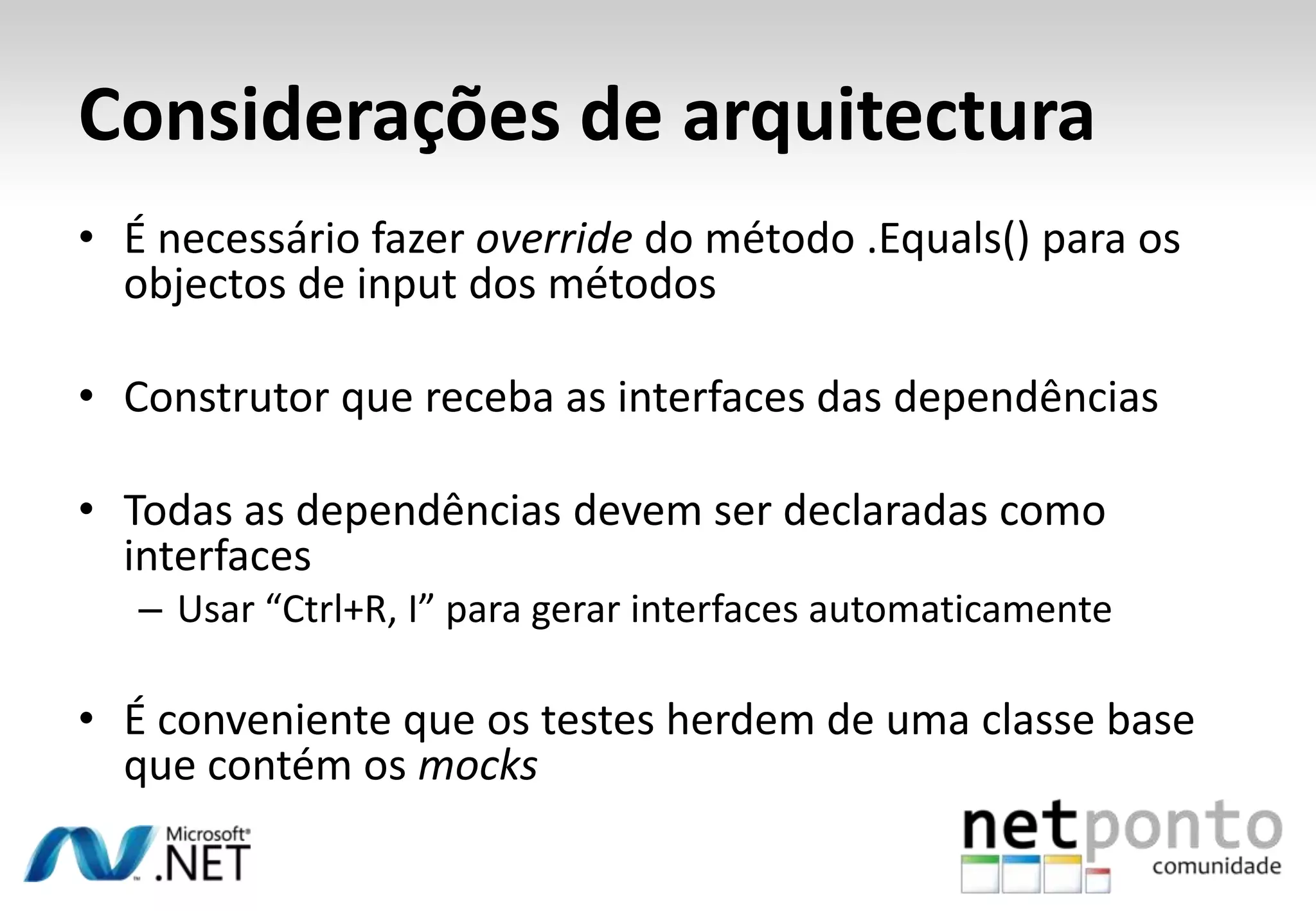 Considerações de arquitectura
• É necessário fazer override do método .Equals() para os
  objectos de input dos métodos

• Construtor que receba as interfaces das dependências

• Todas as dependências devem ser declaradas como
  interfaces
   – Usar “Ctrl+R, I” para gerar interfaces automaticamente

• É conveniente que os testes herdem de uma classe base
  que contém os mocks
 