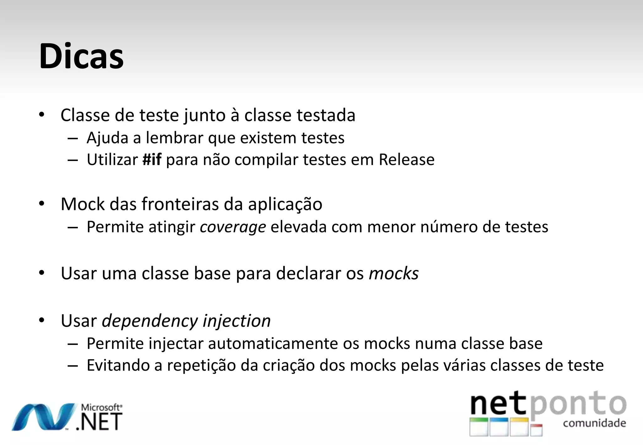 Dicas
• Classe de teste junto à classe testada
   – Ajuda a lembrar que existem testes
   – Utilizar #if para não compilar testes em Release

• Mock das fronteiras da aplicação
   – Permite atingir coverage elevada com menor número de testes

• Usar uma classe base para declarar os mocks

• Usar dependency injection
   – Permite injectar automaticamente os mocks numa classe base
   – Evitando a repetição da criação dos mocks pelas várias classes de teste
 